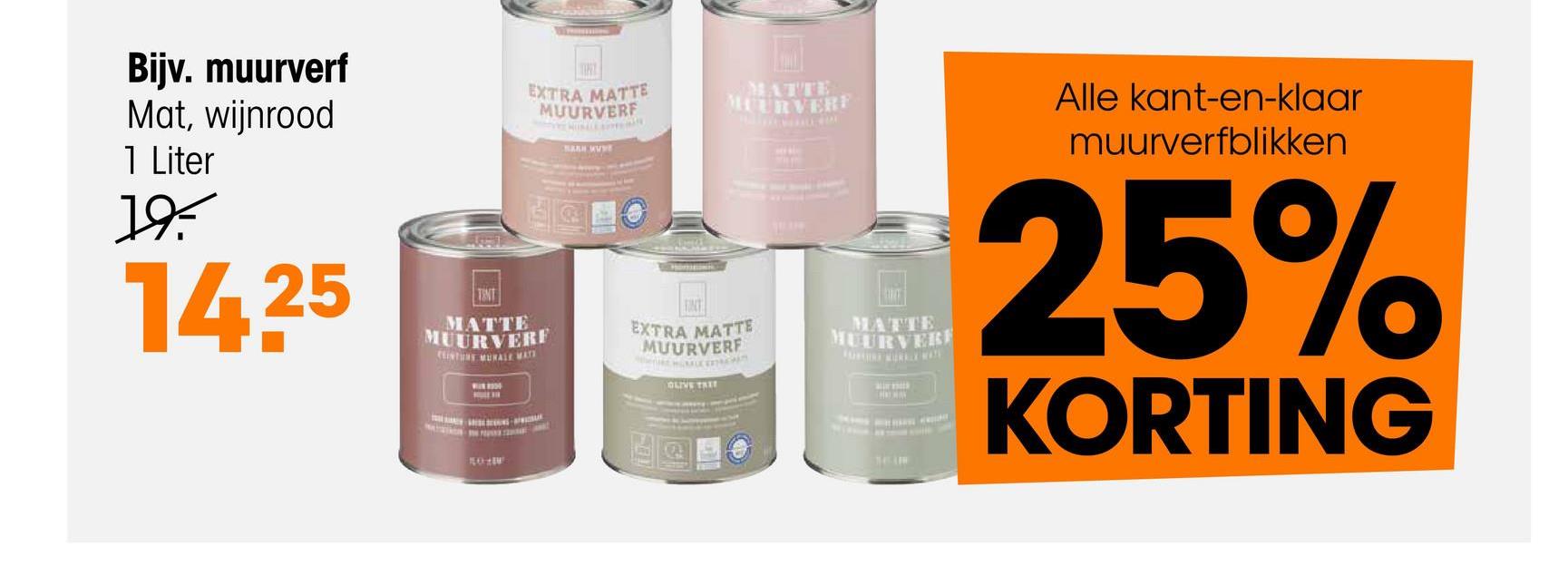 Bijv. muurverf
Mat, wijnrood
1 Liter
19.
14.25
EXTRA MATTE
MUURVERF
BARN WA
TINT
MATTE
MUURVERF
TINT
MATTE
MUURVERF
EXTRA MATTE
MUURVERF
MATTE
MUURVERF
OLIVE TREE
Alle kant-en-klaar
muurverfblikken
25%
KORTING