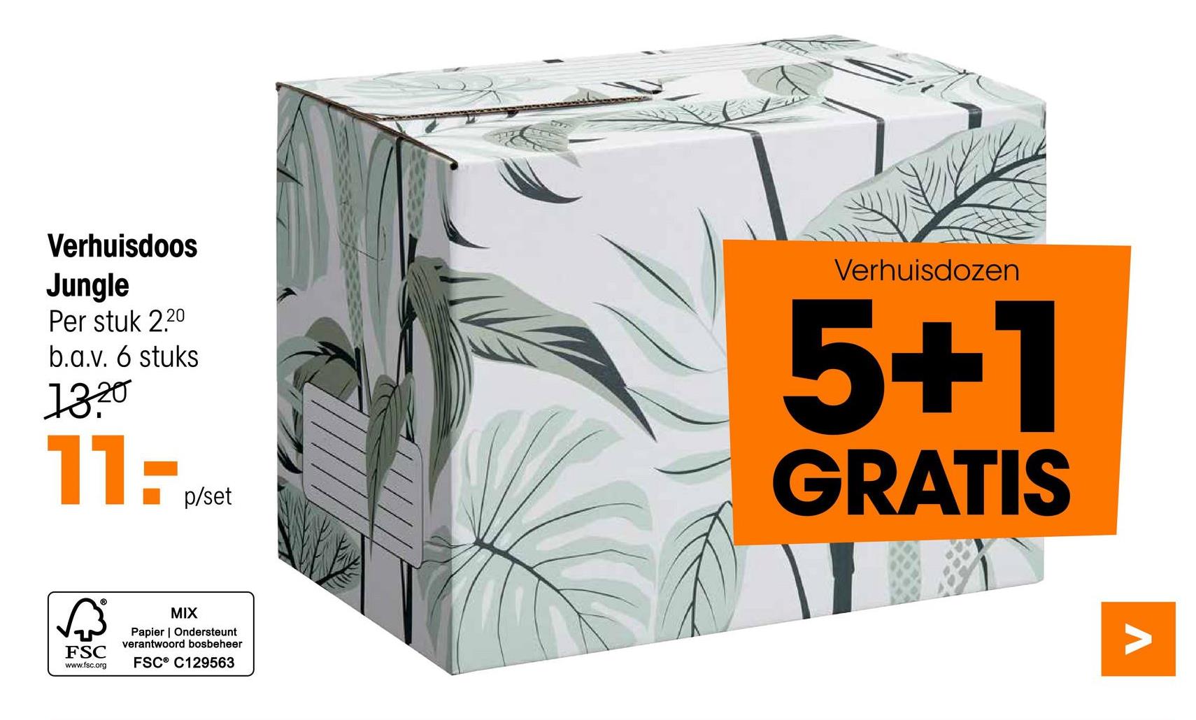 Verhuisdoos
Jungle
Per stuk 2.20
b.a.v. 6 stuks
1320
11:
√
FSC
www.fsc.org
MIX
p/set
Papier | Ondersteunt
verantwoord bosbeheer
FSC® C129563
Verhuisdozen
5+1
GRATIS
Λ