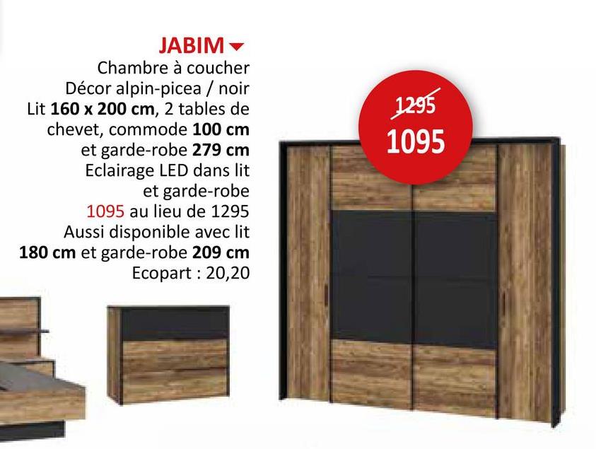 JABIM
Chambre à coucher
Décor alpin-picea / noir
Lit 160 x 200 cm, 2 tables de
chevet, commode 100 cm
et garde-robe 279 cm
Eclairage LED dans lit
et garde-robe
1095 au lieu de 1295
Aussi disponible avec lit
180 cm et garde-robe 209 cm
Ecopart: 20,20
1295
1095