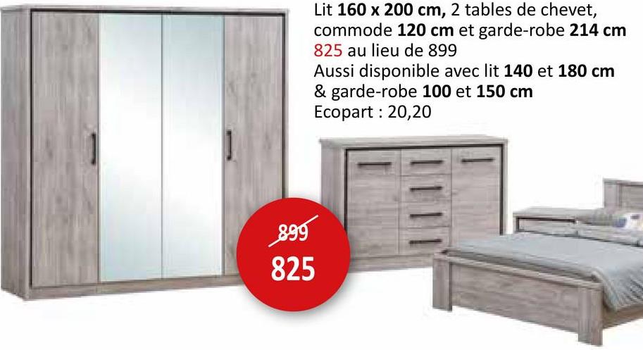 899
825
Lit 160 x 200 cm, 2 tables de chevet,
commode 120 cm et garde-robe 214 cm
825 au lieu de 899
Aussi disponible avec lit 140 et 180 cm
& garde-robe 100 et 150 cm
Ecopart : 20,20