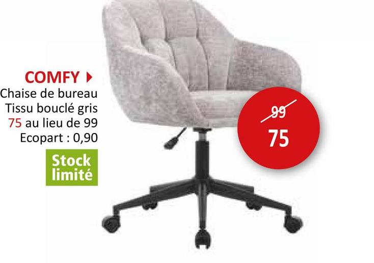 COMFY ▸
Chaise de bureau
Tissu bouclé gris
75 au lieu de 99
Ecopart : 0,90
Stock
limité
95
75