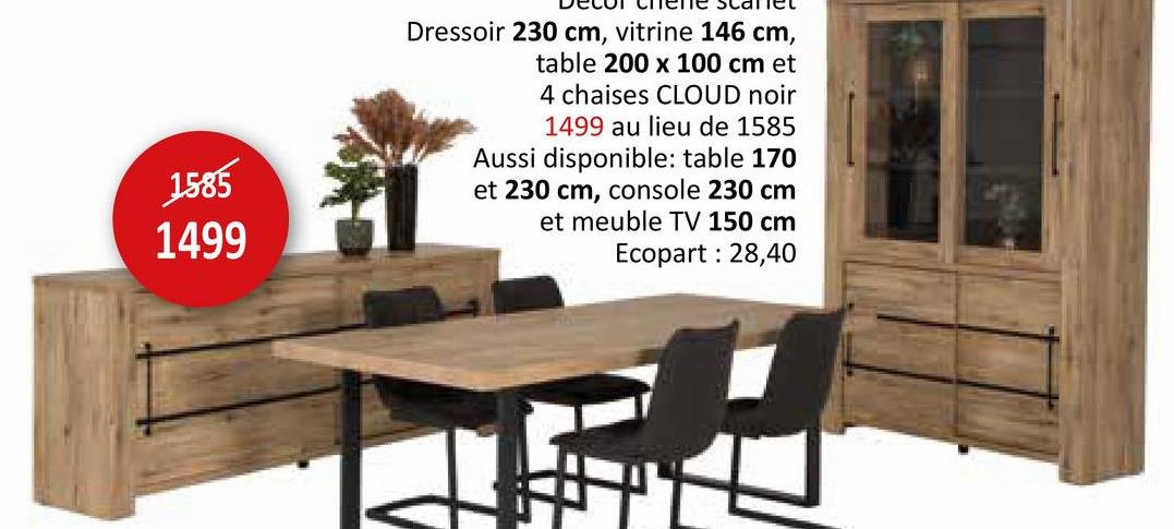 1585
1499
Dressoir 230 cm, vitrine 146 cm,
table 200 x 100 cm et
4 chaises CLOUD noir
1499 au lieu de 1585
Aussi disponible: table 170
et 230 cm, console 230 cm
et meuble TV 150 cm
Ecopart: 28,40