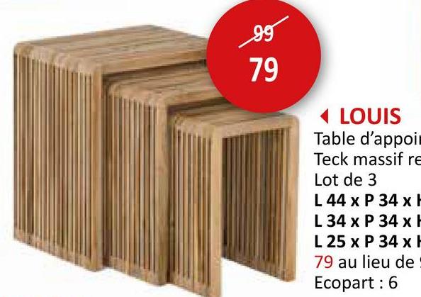 99
79
19
LOUIS
Table d'appoin
Teck massif re
Lot de 3
L 44 x P 34 x
L 34 x P 34 x
L 25 x P 34 x
79 au lieu de
Ecopart: 6