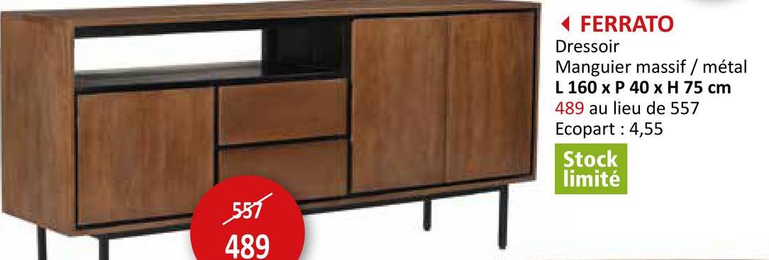 557
489
◄ FERRATO
Dressoir
Manguier massif / métal
L 160 x P 40 x H 75 cm
489 au lieu de 557
Ecopart: 4,55
Stock
limité