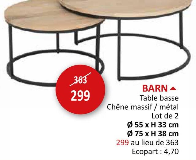 363
299
BARN
Table basse
Chêne massif / métal
Lot de 2
Ø 55 x H 33 cm
Ø 75 x H 38 cm
299 au lieu de 363
Ecopart: 4,70