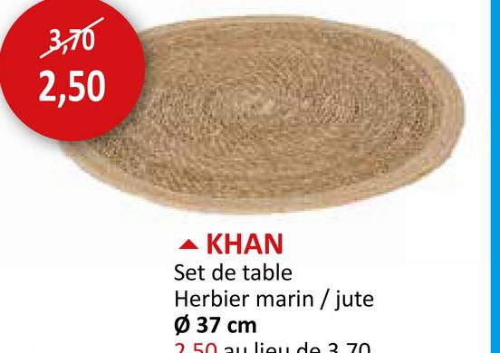 3,70
2,50
KHAN
Set de table
Herbier marin/jute
Ø 37 cm
2.50 au lieu de 3. 70