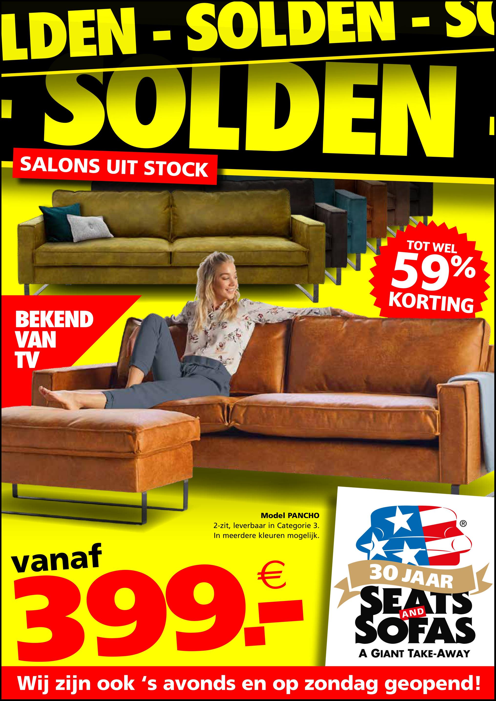 LDEN - SOLDEN - S
SOLDEN
SALONS UIT STOCK
BEKEND
VAN
TV
Model PANCHO
2-zit, leverbaar in Categorie 3.
In meerdere kleuren mogelijk.
TOT WEL
59%
KORTING
vanaf
399.-
30 JAAR
SEATS
SOFAS
A GIANT TAKE-AWAY
Wij zijn ook 's avonds en op zondag geopend!