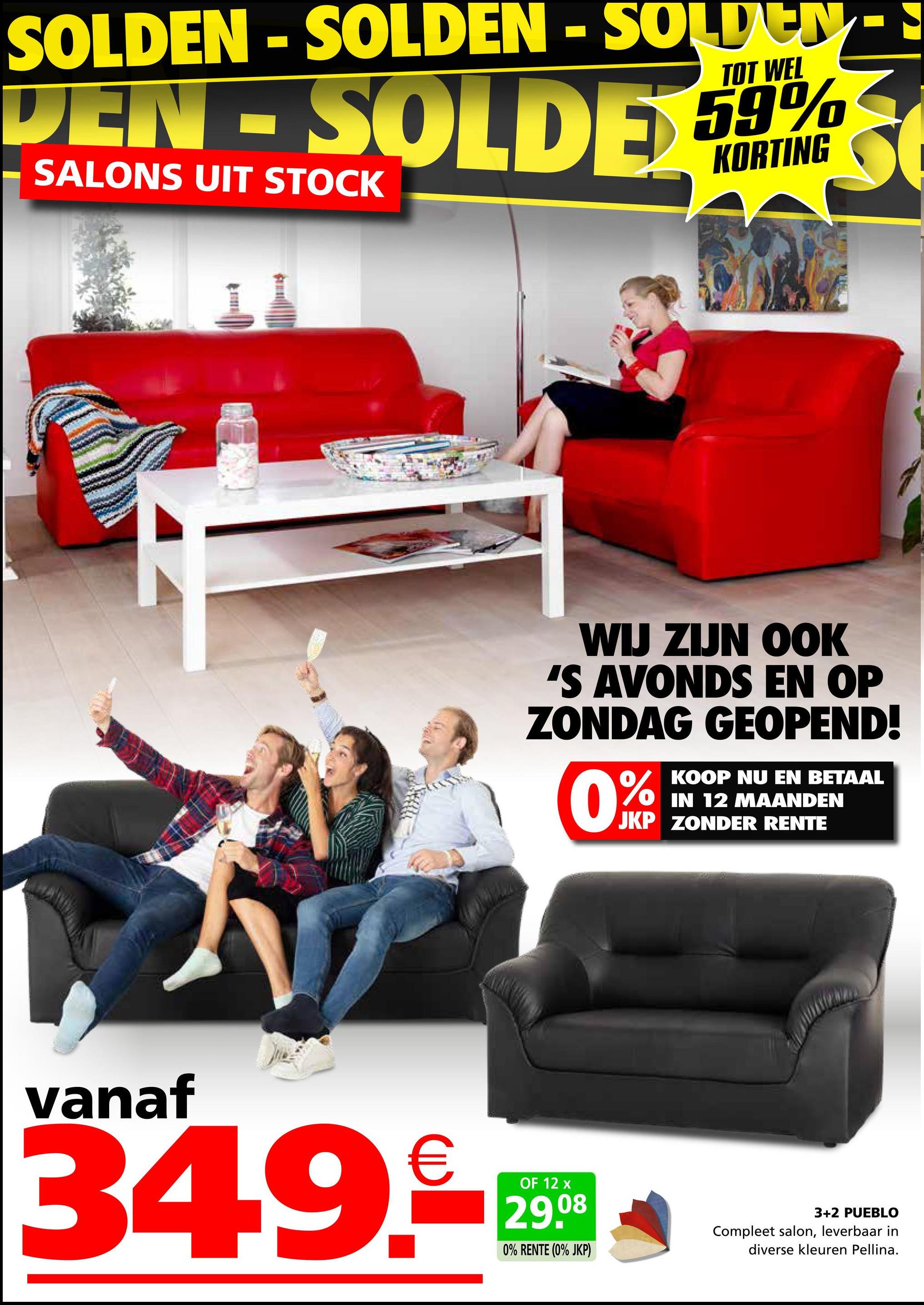 SOLDEN - SOLDEN - SOLDEN
SOLDEN-SOLDEN
TOT WEL
DEN-SOLDE 59%
SALONS UIT STOCK
WIJ ZIJN OOK
'S AVONDS EN OP
ZONDAG GEOPEND!
0%
KOOP NU EN BETAAL
IN 12 MAANDEN
JKP ZONDER RENTE
vanaf
34.9.
OF 12 x
29.08
0% RENTE (0% JKP)
3+2 PUEBLO
Compleet salon, leverbaar in
diverse kleuren Pellina.