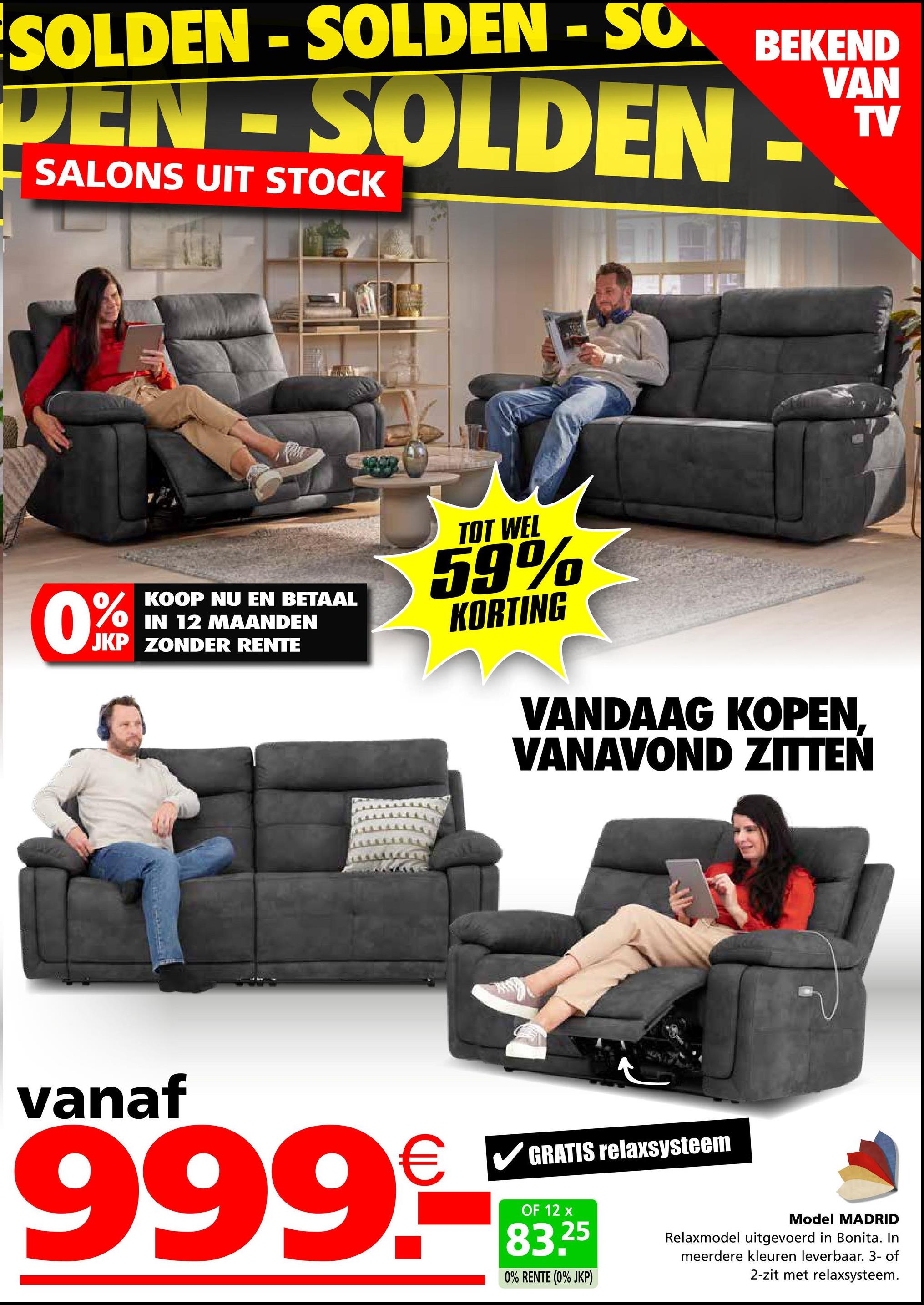 SOLDEN-SOLDEN - SO BEKEND
DEN SOLDEN
SALONS UIT STOCK
VAN
TV
0%
KOOP NU EN BETAAL
IN 12 MAANDEN
JKP ZONDER RENTE
TOT WEL
59%
KORTING
VANDAAG KOPEN,
VANAVOND ZITTEN
vanaf
999.-
GRATIS relaxsysteem
OF 12 x
83.25
0% RENTE (0% JKP)
Model MADRID
Relaxmodel uitgevoerd in Bonita. In
meerdere kleuren leverbaar. 3- of
2-zit met relaxsysteem.