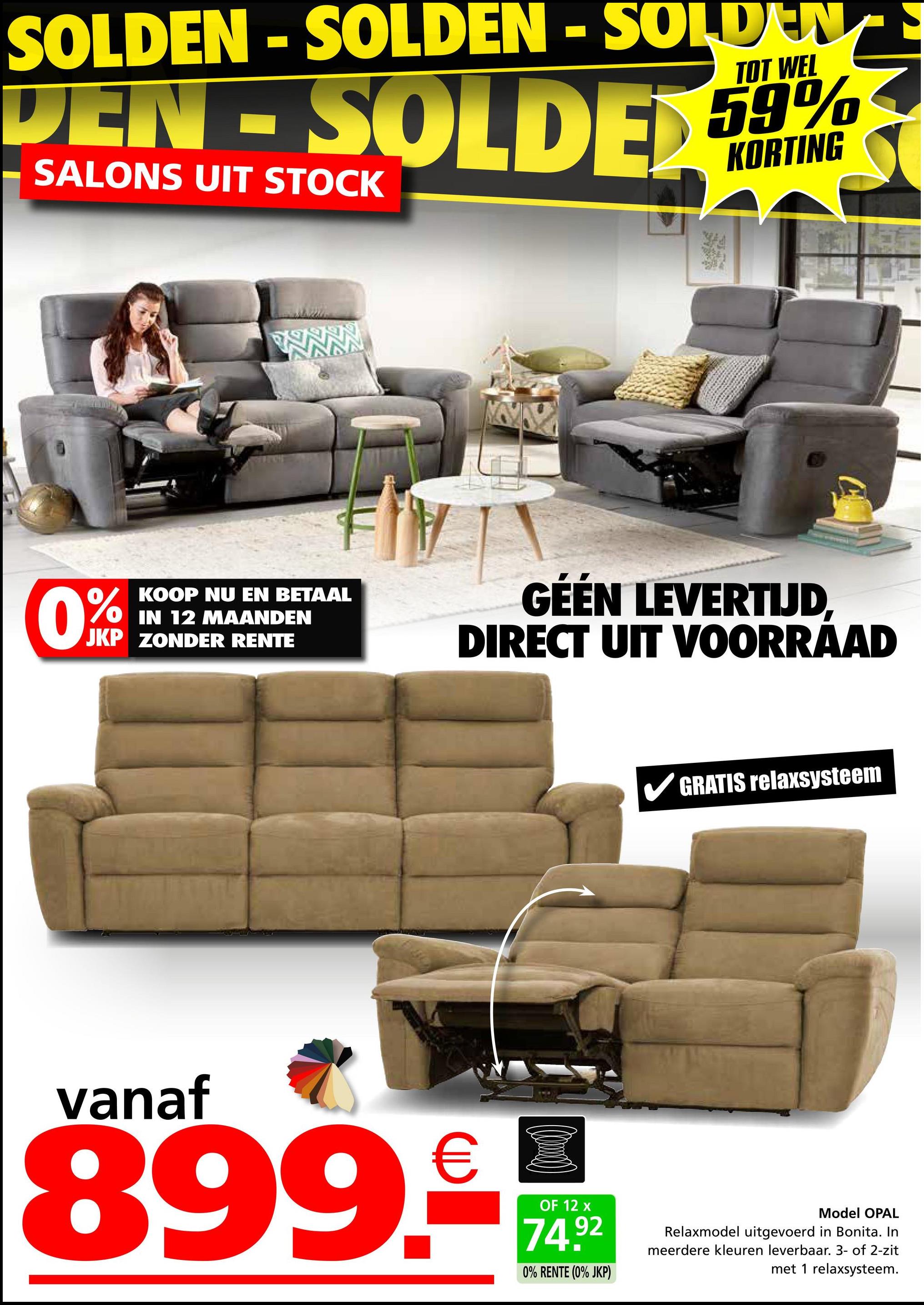 SOLDEN - SOLDEN - SOLDEN
TOT WEL
DEN-SOLDED 59%
SALONS UIT STOCK
KORTING
0%
KOOP NU EN BETAAL
IN 12 MAANDEN
JKP ZONDER RENTE
GÉÉN LEVERTIJD,
DIRECT UIT VOORRAAD
GRATIS relaxsysteem
vanaf
899.-M
OF 12 x
74.92
0% RENTE (0% JKP)
Model OPAL
Relaxmodel uitgevoerd in Bonita. In
meerdere kleuren leverbaar. 3- of 2-zit
met 1 relaxsysteem.