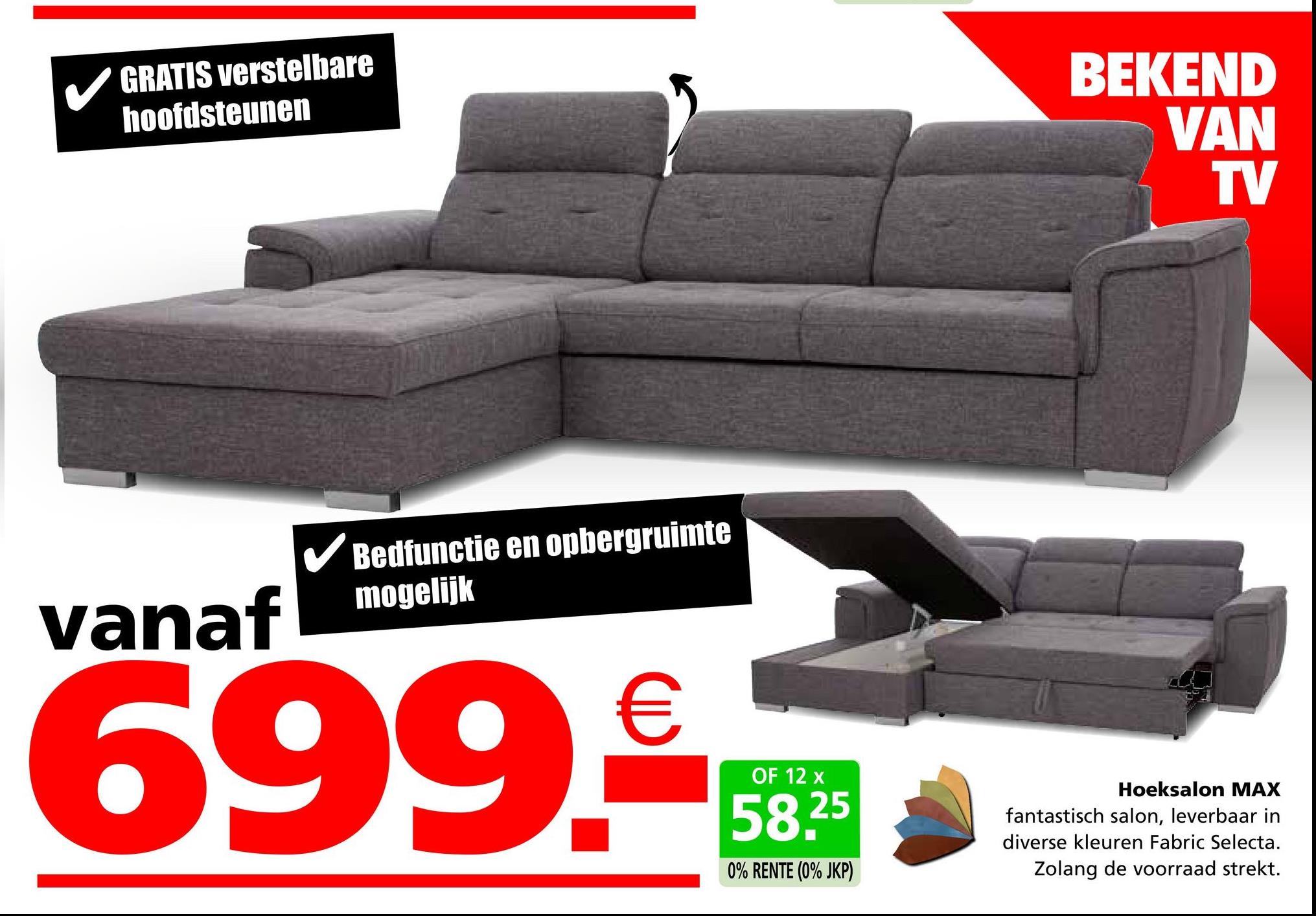 GRATIS verstelbare
hoofdsteunen
BEKEND
VAN
TV
vanaf
✓ Bedfunctie en opbergruimte
mogelijk
699.--
OF 12 x
25
0% RENTE (0% JKP)
Hoeksalon MAX
fantastisch salon, leverbaar in
diverse kleuren Fabric Selecta.
Zolang de voorraad strekt.