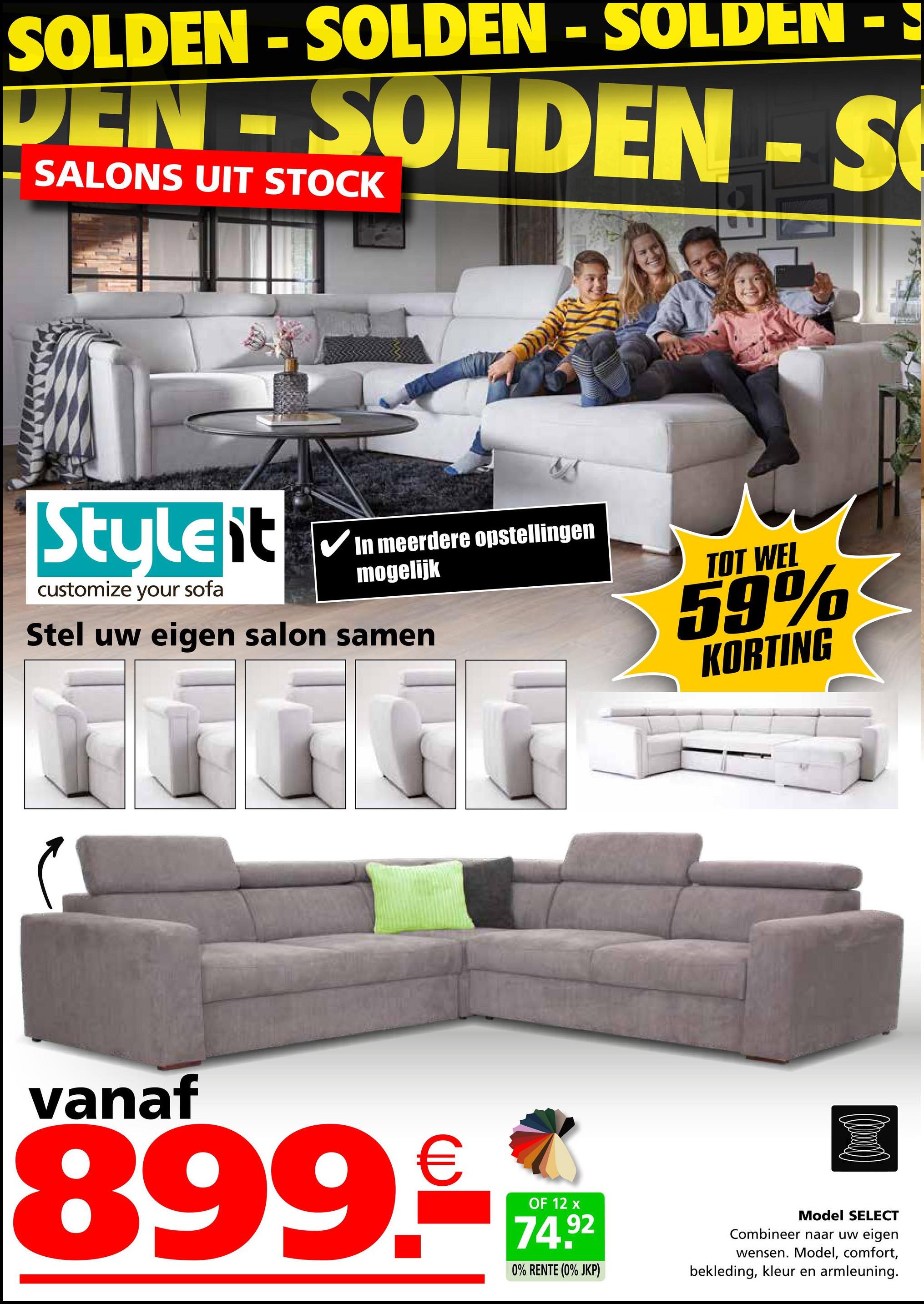 SOLDEN - SOLDEN - SOLDEN - ♪
DEN SOLDEN-S
SALONS UIT STOCK
Styleit
customize your sofa
In meerdere opstellingen
mogelijk
Stel uw eigen salon samen
TOT WEL
59%
KORTING
vanaf
899.-**
OF 12
92
0% RENTE (0% JKP)
Model SELECT
Combineer naar uw eigen
wensen. Model, comfort,
bekleding, kleur en armleuning.