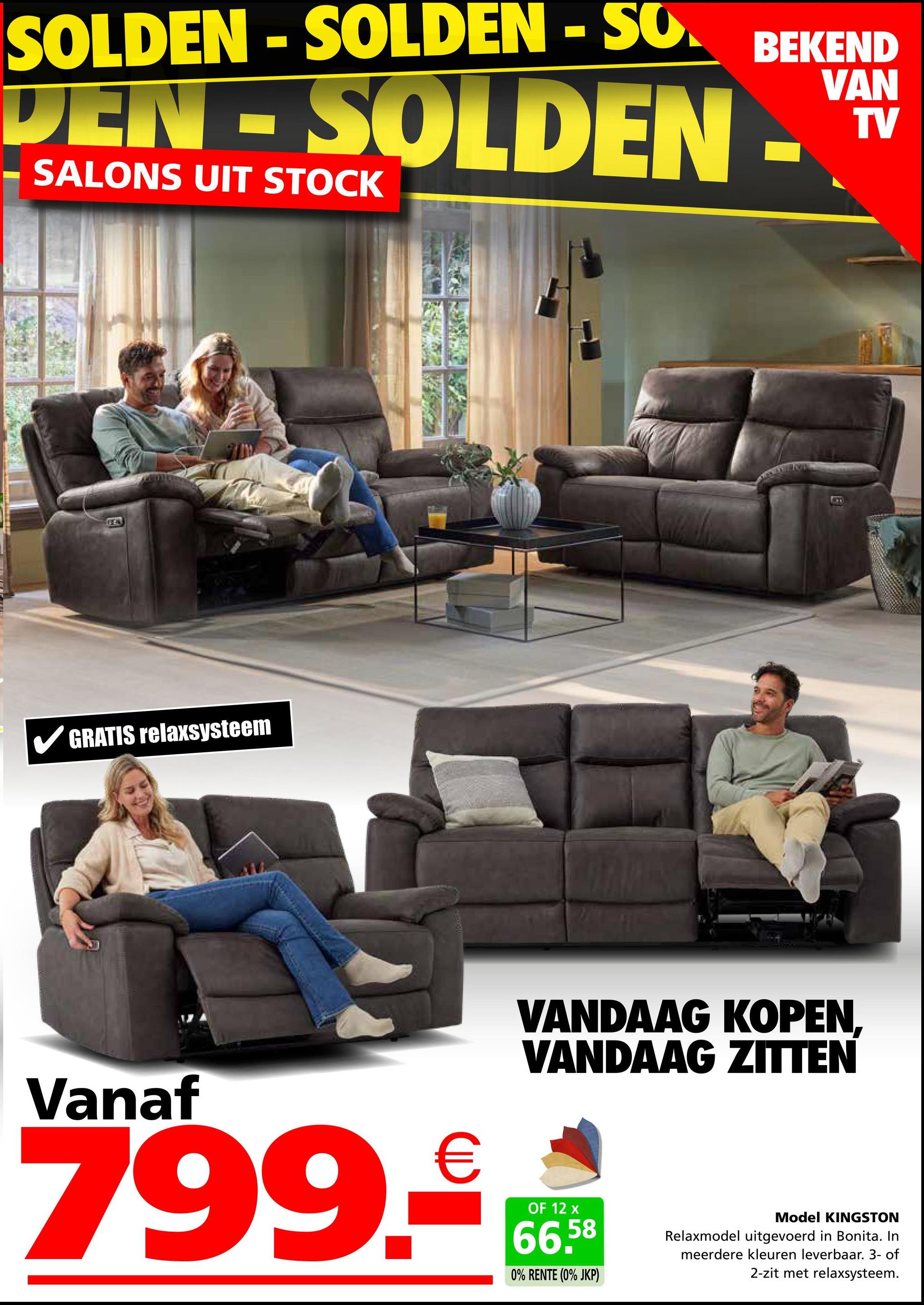 SOLDEN-SOLDEN-SO
BEKEND
DEN-SOLDEN-V
SALONS UIT STOCK
FEN
✓ GRATIS relaxsysteem
B
VANDAAG KOPEN,
VANDAAG ZITTEN
Vanaf
799.₤
OF 12 x
66,58
0% RENTE (0% JKP)
Model KINGSTON
Relaxmodel uitgevoerd in Bonita. In
meerdere kleuren leverbaar. 3- of
2-zit met relaxsysteem.