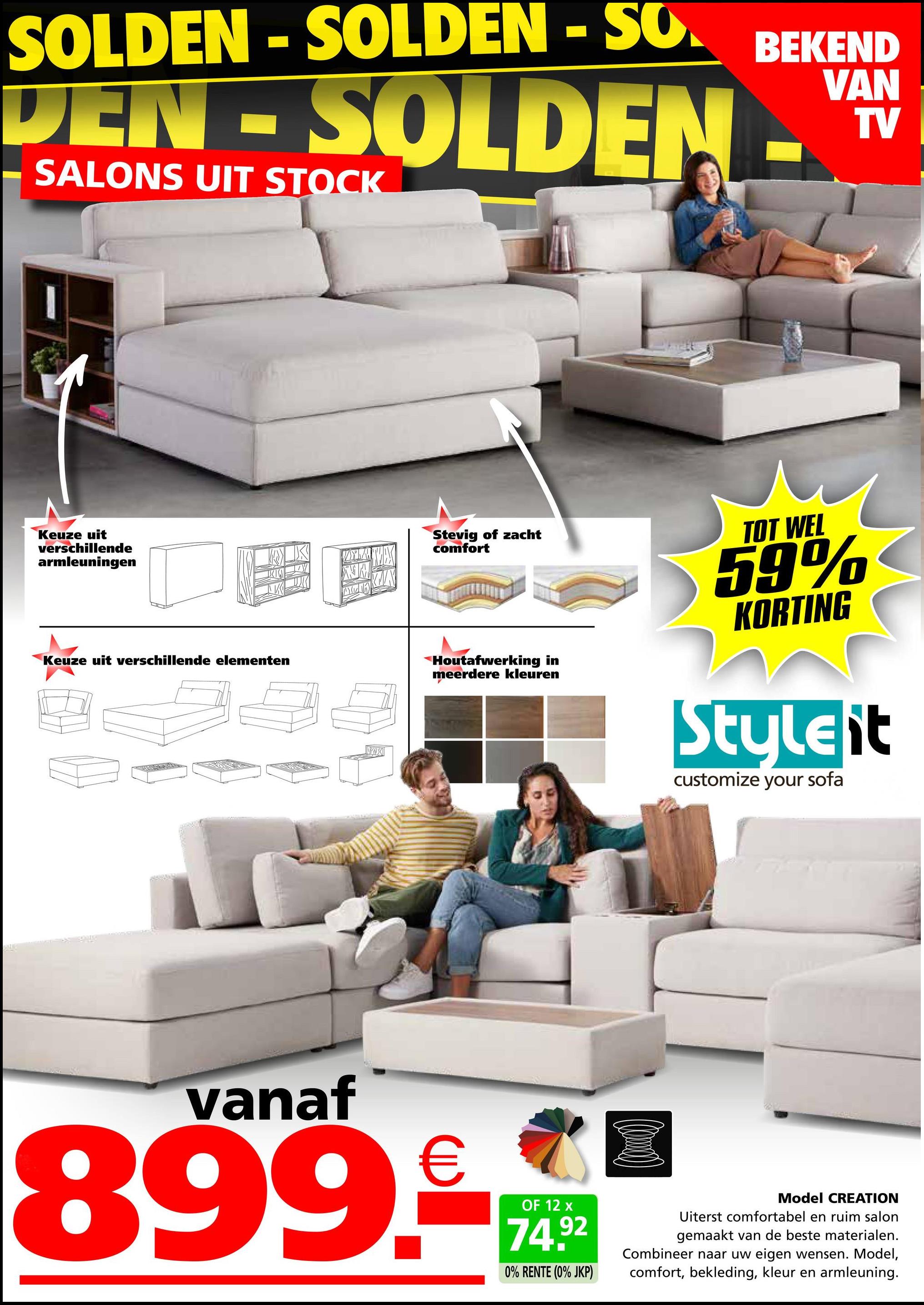 SOLDEN-SOLDEN - SO.
DEN-SOLDEN
SALONS UIT STOCK
Keuze uit
verschillende
armleuningen
K
Stevig of zacht
comfort
Keuze uit verschillende elementen
X
BEKEND
VAN
TV
Houtafwerking in
meerdere kleuren
TOT WEL
59%
KORTING
Styleit
customize your sofa
vanaf
899.€
OF 12 x
74.92
0% RENTE (0% JKP)
Model CREATION
Uiterst comfortabel en ruim salon
gemaakt van de beste materialen.
Combineer naar uw eigen wensen. Model,
comfort, bekleding, kleur en armleuning.