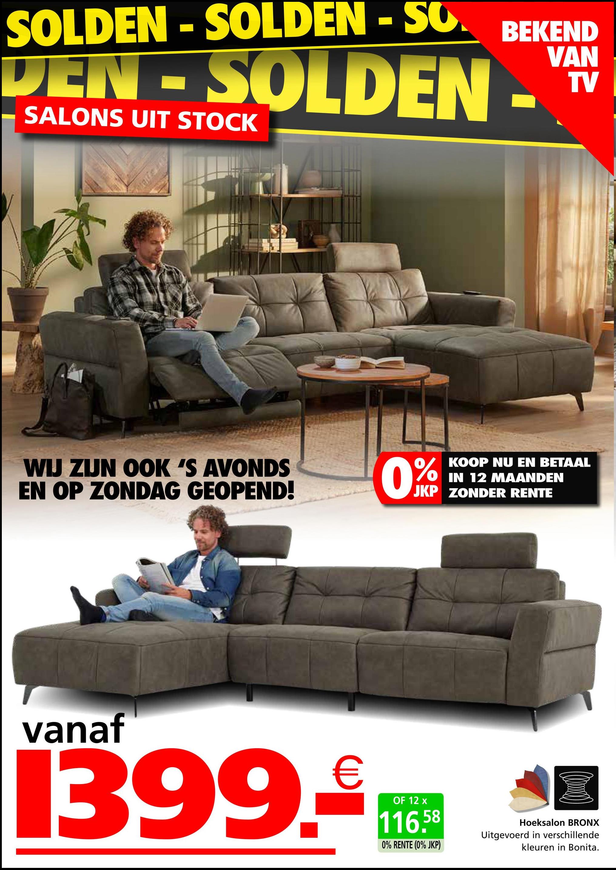 SOLDEN - SOLDEN - SO.
BEKEND
VAN
TV
DEN-SOLDEN-
SALONS UIT STOCK
WIJ ZIJN OOK 'S AVONDS
EN OP ZONDAG GEOPEND!
0%
KOOP NU EN BETAAL
IN 12 MAANDEN
JKP ZONDER RENTE
vanaf
1399.₤t
OF 12
116.58
Hoeksalon BRONX
Uitgevoerd in verschillende
0% RENTE (0% JKP)
kleuren in Bonita.