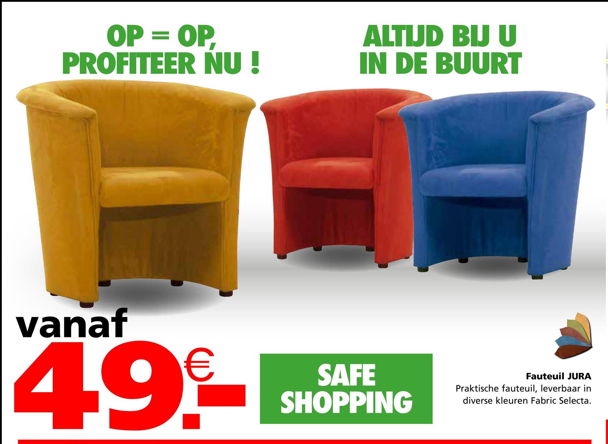 OP = OP,
PROFITEER NU!
ALTIJD BIJ U
IN DE BUURT
vanaf
49€
SAFE
SHOPPING
Fauteuil JURA
Praktische fauteuil, leverbaar in
diverse kleuren Fabric Selecta.