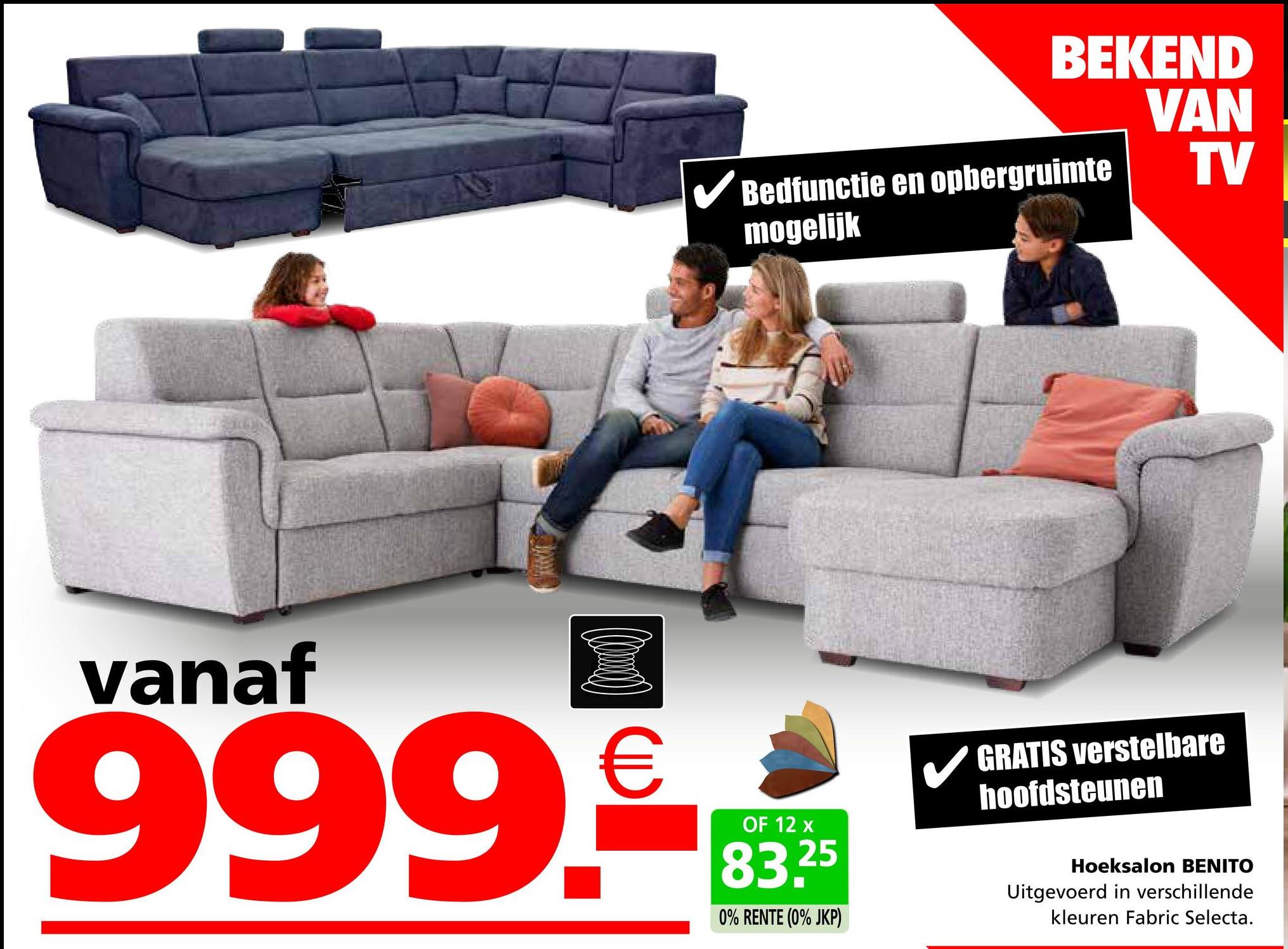 BEKEND
VAN
TV
✓ Bedfunctie en opbergruimte
mogelijk
vanaf
999.
OF 12 x
83.25
0% RENTE (0% JKP)
GRATIS verstelbare
hoofdsteunen
Hoeksalon BENITO
Uitgevoerd in verschillende
kleuren Fabric Selecta.