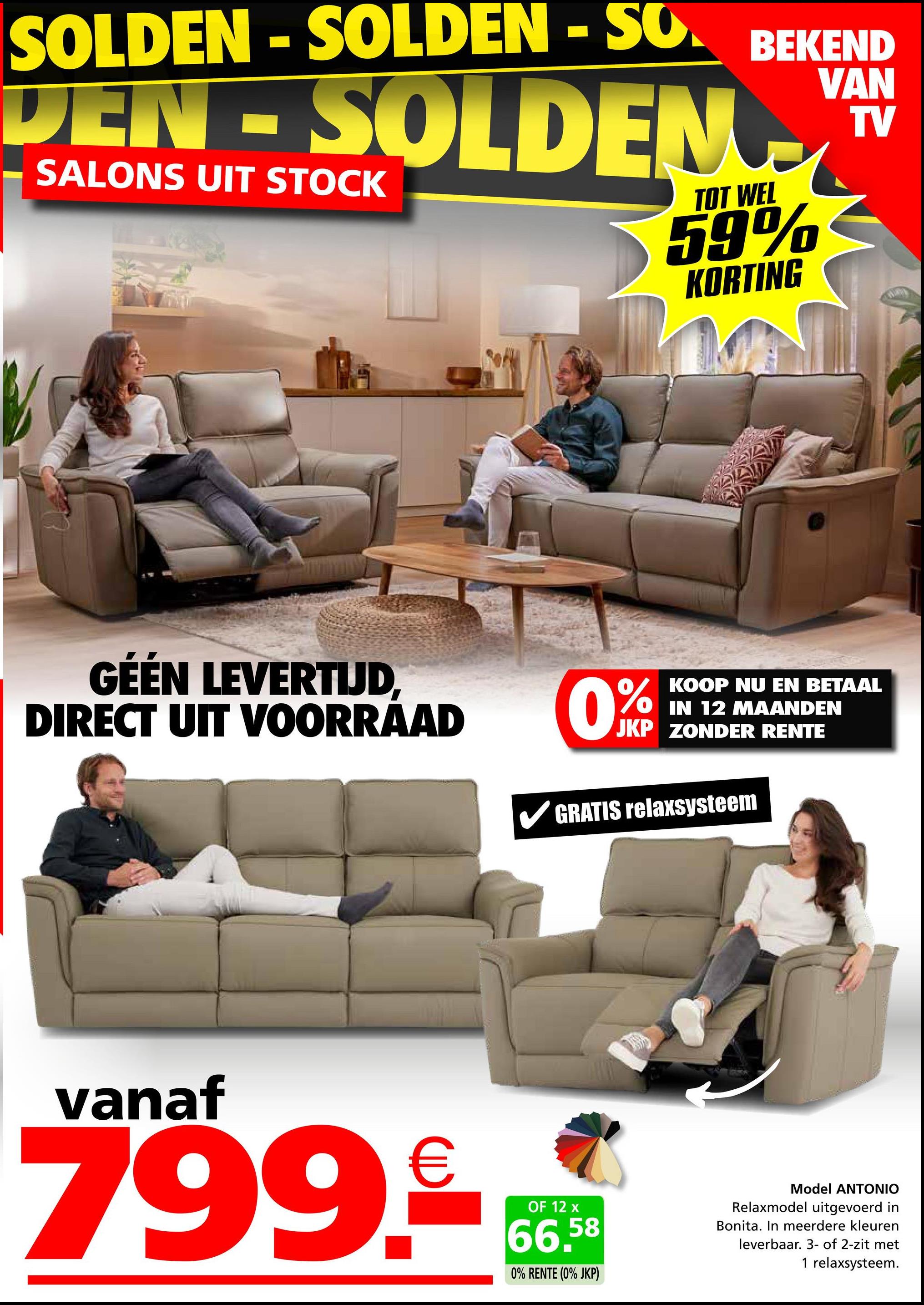 SOLDEN-SOLDEN - SO
DEN-SOLDEN
SALONS UIT STOCK
BEKEND
TOT WEL
59%
KORTING
VAN
TV
GÉÉN LEVERTIJD,
DIRECT UIT VOORRAAD
KOOP NU EN BETAAL
IN 12 MAANDEN
JKP ZONDER RENTE
GRATIS relaxsysteem
vanaf
799.66
OF 12 x
66.58
0% RENTE (0% JKP)
Model ANTONIO
Relaxmodel uitgevoerd in
Bonita. In meerdere kleuren
leverbaar. 3- of 2-zit met
1 relaxsysteem.