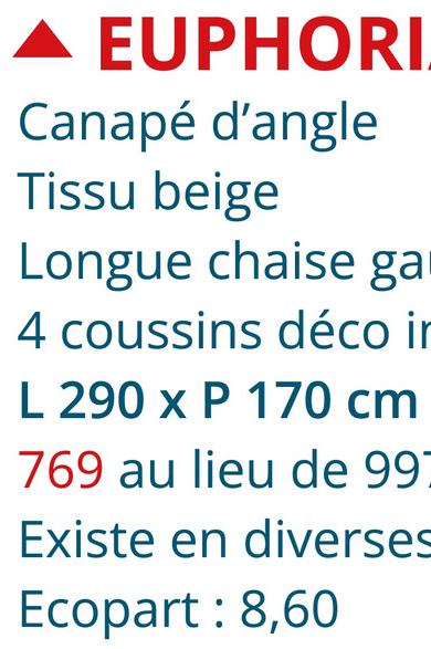 ▲ EUPHORI
Canapé d'angle
Tissu beige
Longue chaise ga
4 coussins déco in
L 290 x P 170 cm
769 au lieu de 99]
Existe en diverses
Ecopart: 8,60