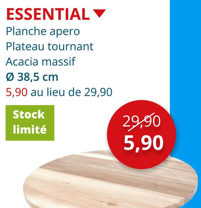 ESSENTIAL ▾
Planche apero
Plateau tournant
Acacia massif
Ø 38,5 cm
5,90 au lieu de 29,90
Stock
limité
29,90
5,90