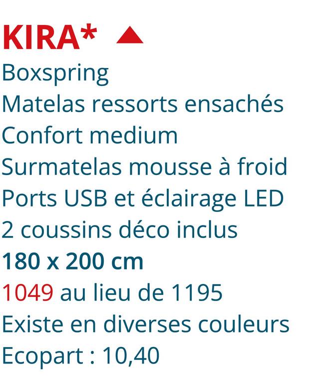 KIRA*
Boxspring
Matelas ressorts ensachés
Confort medium
Surmatelas mousse à froid
Ports USB et éclairage LED
2 coussins déco inclus
180 x 200 cm
1049 au lieu de 1195
Existe en diverses couleurs
Ecopart: 10,40