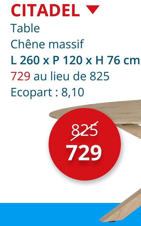 CITADEL
Table
Chêne massif
L 260 x P 120 x H 76 cm
729 au lieu de 825
Ecopart: 8,10
825
729