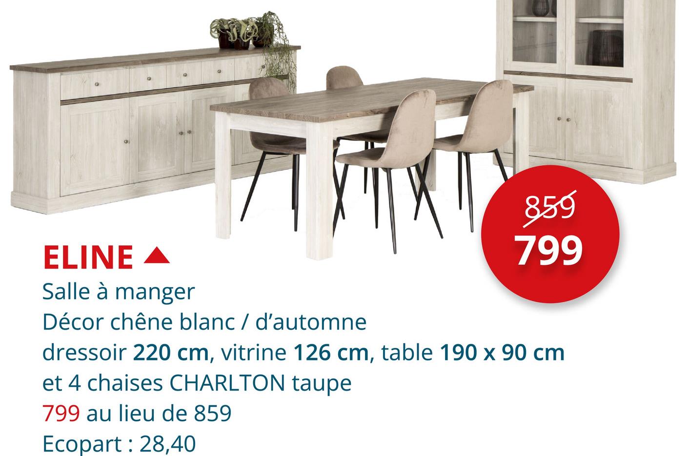 ELINE ▲
Salle à manger
859
799
Décor chêne blanc / d'automne
dressoir 220 cm, vitrine 126 cm, table 190 x 90 cm
et 4 chaises CHARLTON taupe
799 au lieu de 859
Ecopart: 28,40