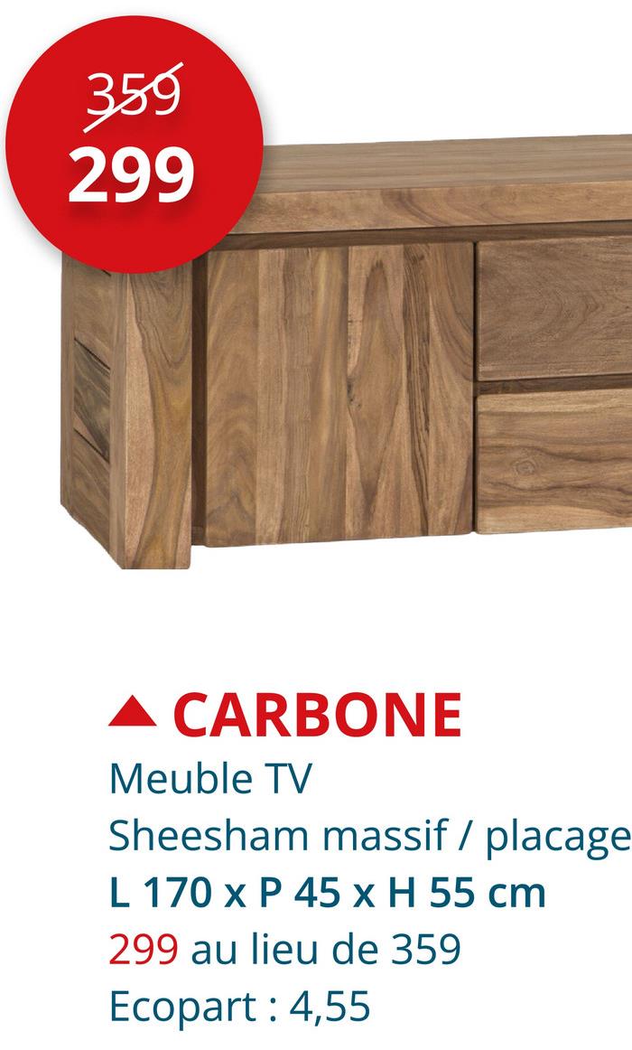 359
299
▲ CARBONE
Meuble TV
Sheesham massif / placage
L 170 x P 45 x H 55 cm
299 au lieu de 359
Ecopart: 4,55