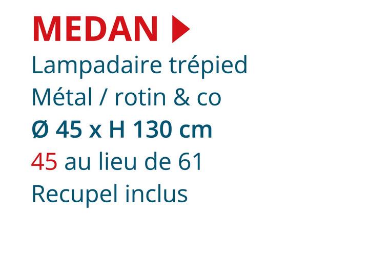 MEDAN‣
Lampadaire trépied
Métal / rotin & co
Ø 45 x H 130 cm
45 au lieu de 61
Recupel inclus