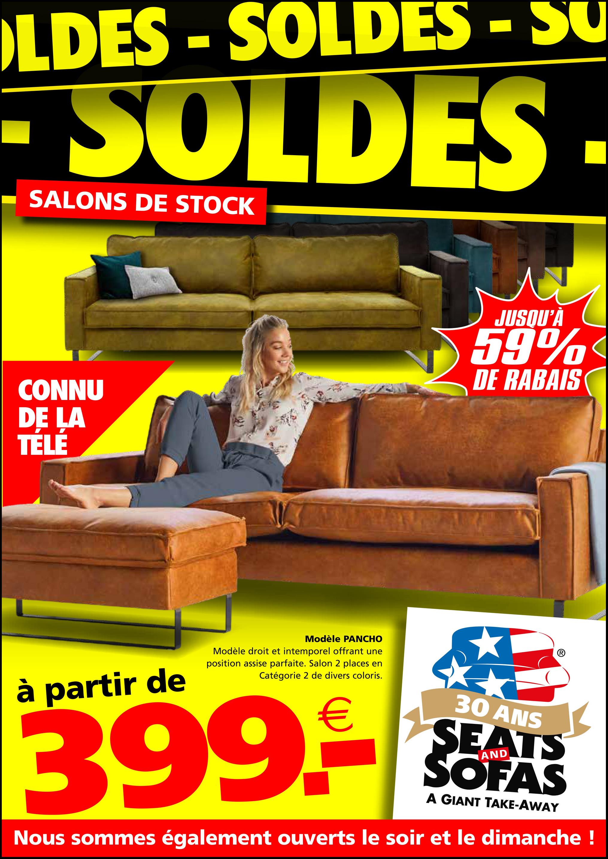 LDES-SOLDES - SU
SOLDES
SALONS DE STOCK
CONNU
DE LA
TÉLÉ
JUSQU'À
59%
DE RABAIS
à partir de
Modèle PANCHO
Modèle droit et intemporel offrant une
position assise parfaite. Salon 2 places en
Catégorie 2 de divers coloris.
399.-€
30 ANS
SEATS
SOFAS
A GIANT TAKE-AWAY
Nous sommes également ouverts le soir et le dimanche !