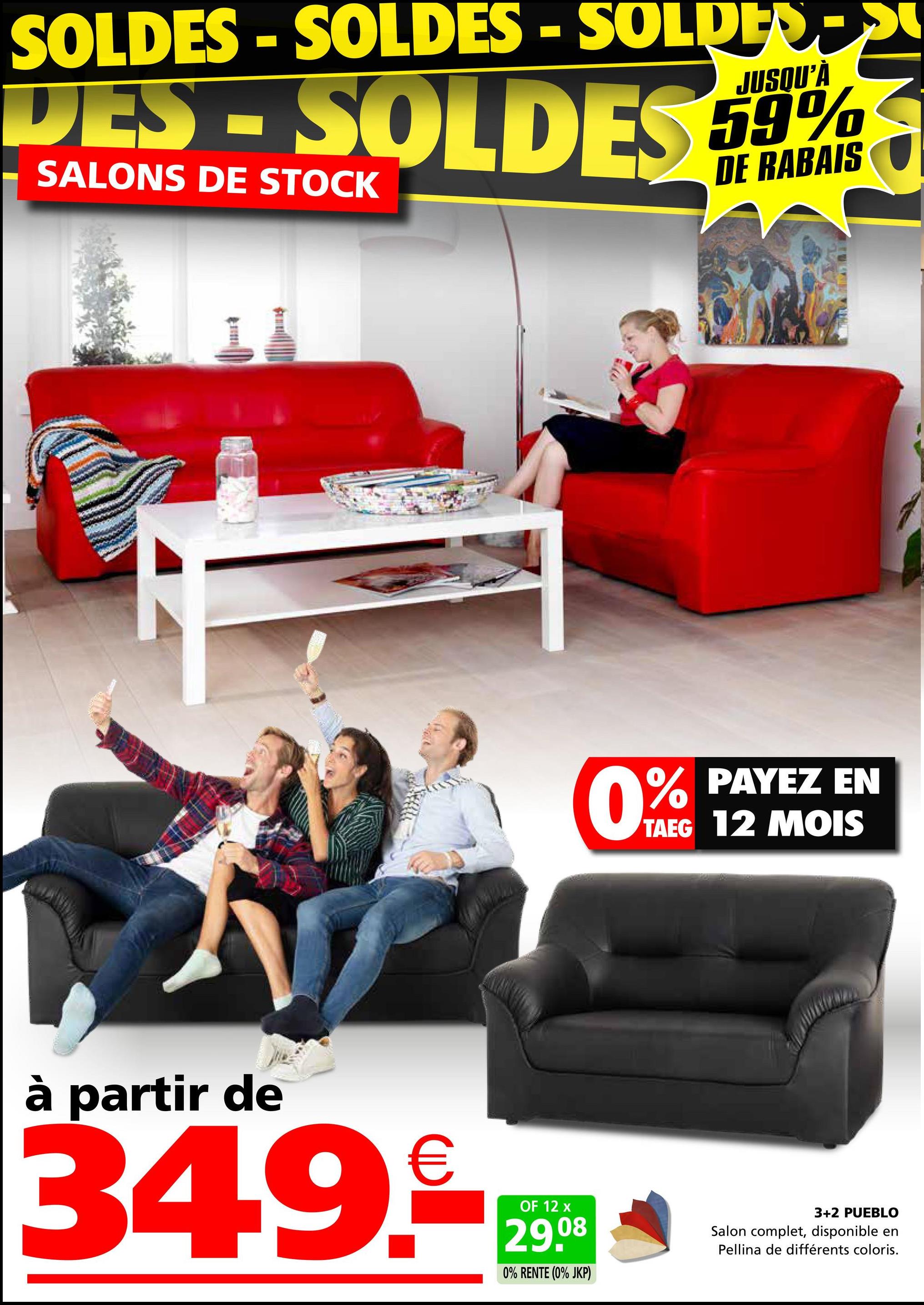 SOLDES - SOLDES - SOLDES
DES-SOLDES 59%
SALONS DE STOCK
JUSQU'À
DE RABAIS
0%
% PAYEZ EN
TAEG 12 MOIS
à partir de
34.9.
OF 12 x
29.08
0% RENTE (0% JKP)
3+2 PUEBLO
Salon complet, disponible en
Pellina de différents coloris.