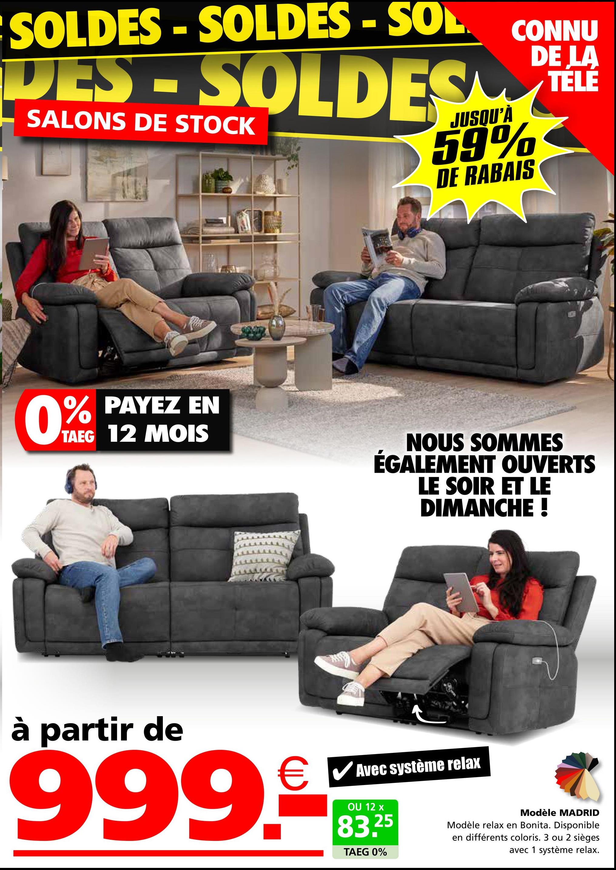 SOLDES - SOLDES - SOL.
DES-SOLDES
SALONS DE STOCK
JUSQU'À
CONNU
DE LA
TÉLÉ
59%
DE RABAIS
PAYEZ EN
TAEG 12 MOIS
0% PAYEZ
NOUS SOMMES
ÉGALEMENT OUVERTS
LE SOIR ET LE
DIMANCHE !
à partir de
999.
Avec système relax
OU 12 x
25
83.2
TAEG 0%
Modèle MADRID
Modèle relax en Bonita. Disponible
en différents coloris. 3 ou 2 sièges
avec 1 système relax.