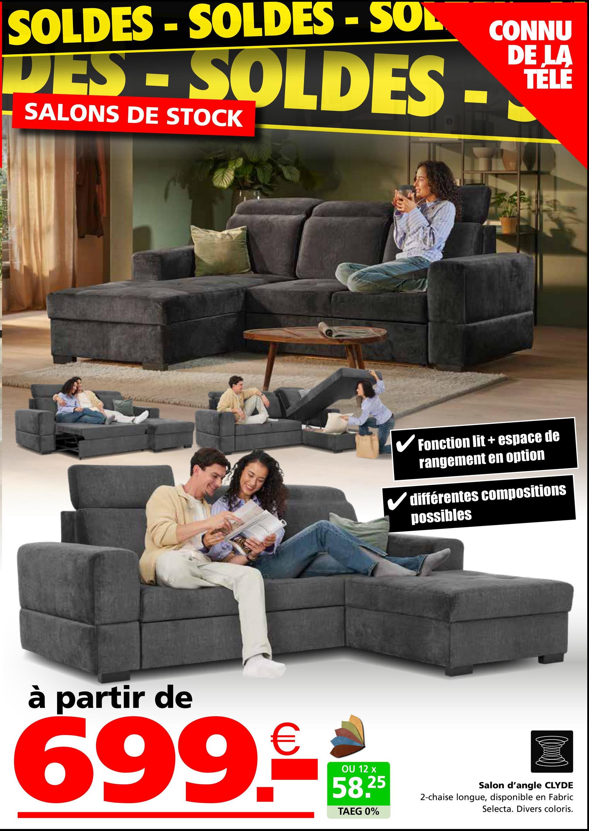 SOLDES-SOLDES - SOL
DES-SOLDES -
SALONS DE STOCK
CONNU
DE LA
TELE
✓ Fonction lit + espace de
rangement en option
✓ différentes compositions
possibles
à partir de
699.-
OU 12 x
58.25
TAEG 0%
Salon d'angle CLYDE
2-chaise longue, disponible en Fabric
Selecta. Divers coloris.