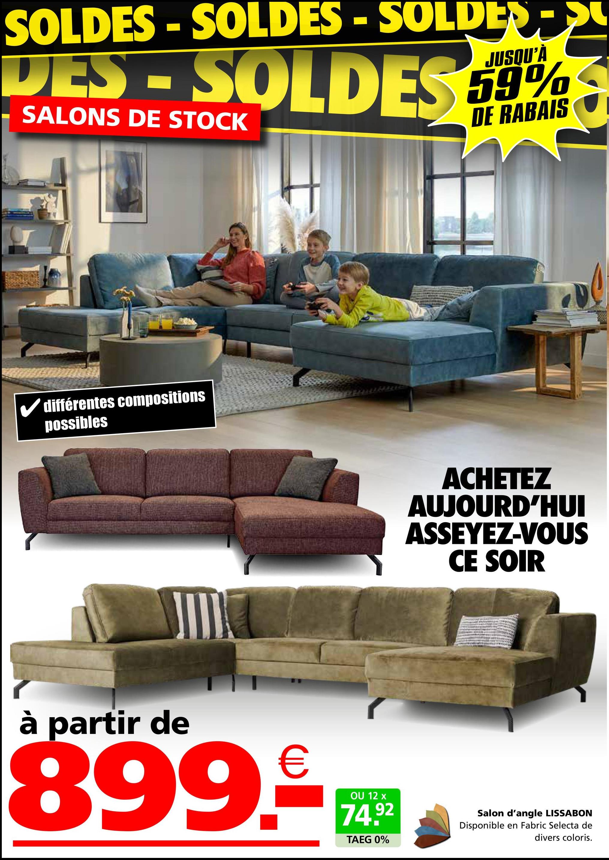 SOLDES - SOLDES - SOLDES->
DES-SOLDES
SALONS DE STOCK
JUSQU'À
59%
DE RABAIS
✓ différentes compositions
possibles
ACHETEZ
AUJOURD'HUI
ASSEYEZ-VOUS
CE SOIR
à partir de
899.€
OU 12 x
74.92
TAEG 0%
Salon d'angle LISSABON
Disponible en Fabric Selecta de
divers coloris.