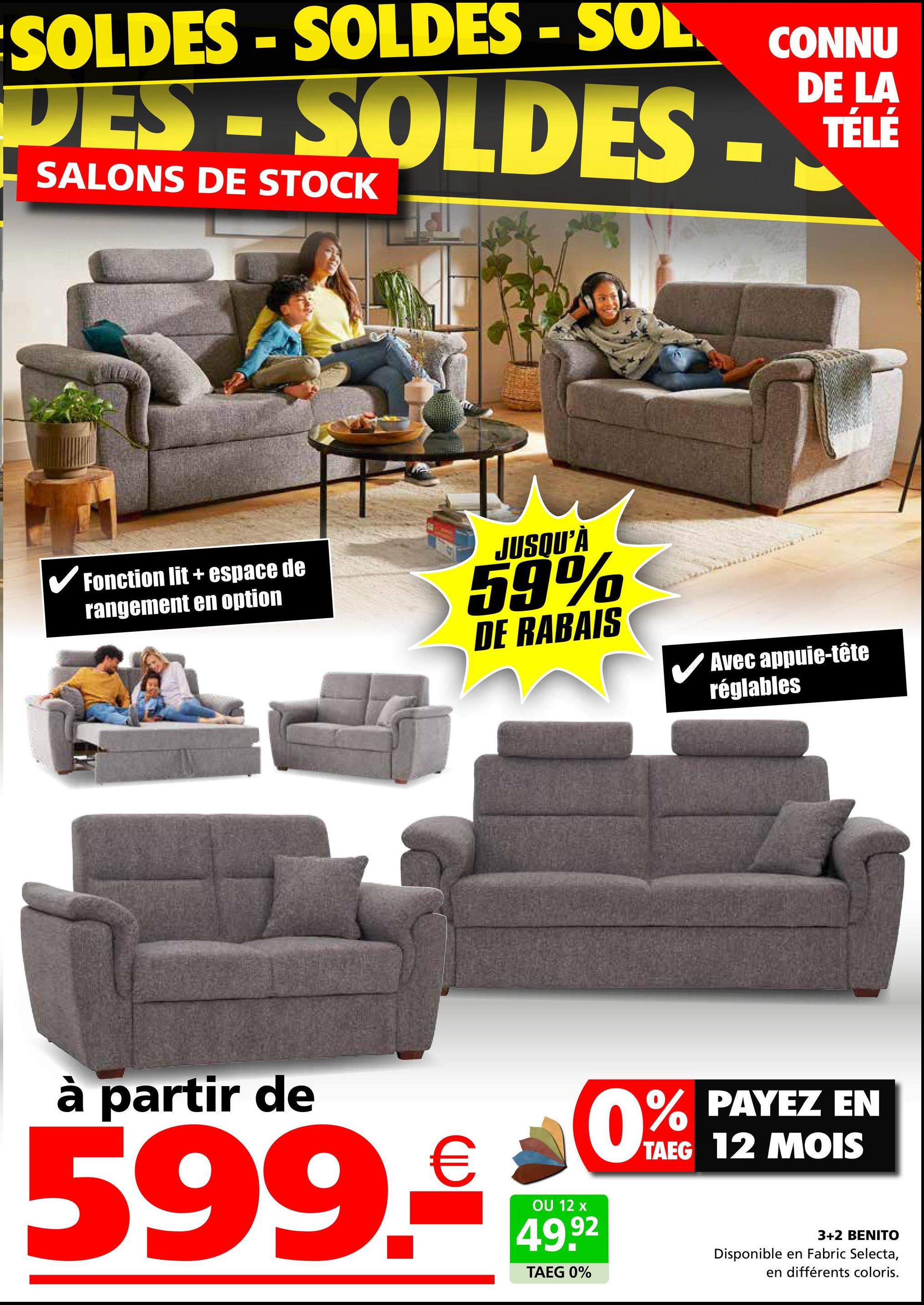 SOLDES SOLDES - SOL.
DES-SOLDES
SALONS DE STOCK
CONNU
DE LA
TÉLÉ
✓ Fonction lit + espace de
rangement en option
JUSQU'À
59%
DE RABAIS
✓ Avec appuie-tête
réglables
à partir de
599.
€
OU 12 x
49.92
TAEG 0%
% PAYEZ EN
TAEG 12 MOIS
0%
3+2 BENITO
Disponible en Fabric Selecta,
en différents coloris.