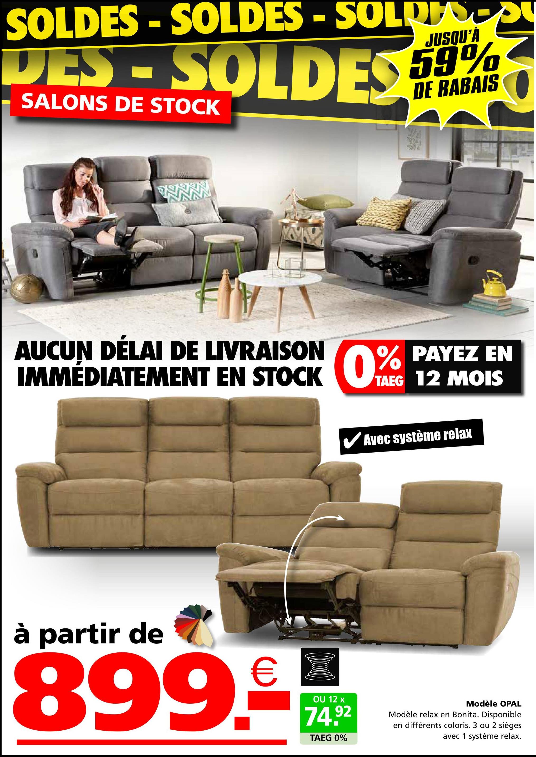 SOLDES - SOLDES -SOLRESSU
JUSQU'À
DES-SOLDES 59%
SALONS DE STOCK
DE RABAIS
AUCUN DÉLAI DE LIVRAISON
IMMÉDIATEMENT EN STOCK
STOCK 0% PAYEZ
EN
TAEG 12 MOIS
Avec système relax
à partir de
899.-
OU 12 x
74.92
TAEG 0%
Modèle OPAL
Modèle relax en Bonita. Disponible
en différents coloris. 3 ou 2 sièges
avec 1 système relax.