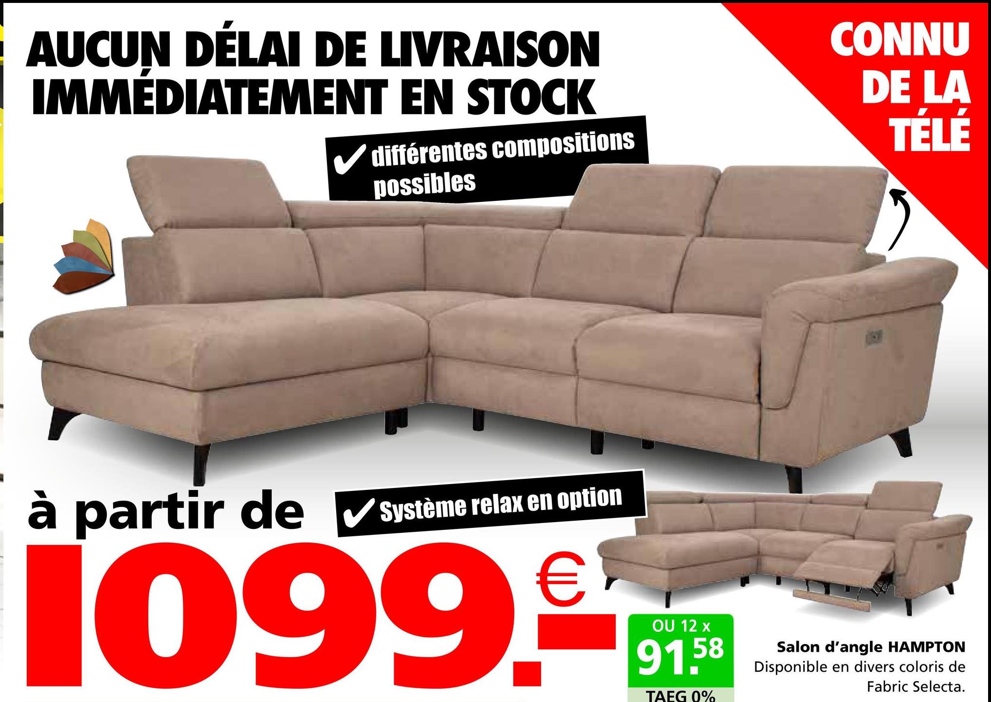 AUCUN DÉLAI DE LIVRAISON
IMMÉDIATEMENT EN STOCK
différentes compositions
possibles
CONNU
DE LA
TÉLÉ
à partir de ✔Système relax en option
1099.€
OU 12 x
91.5
58
TAEG 0%
Salon d'angle HAMPTON
Disponible en divers coloris de
Fabric Selecta.