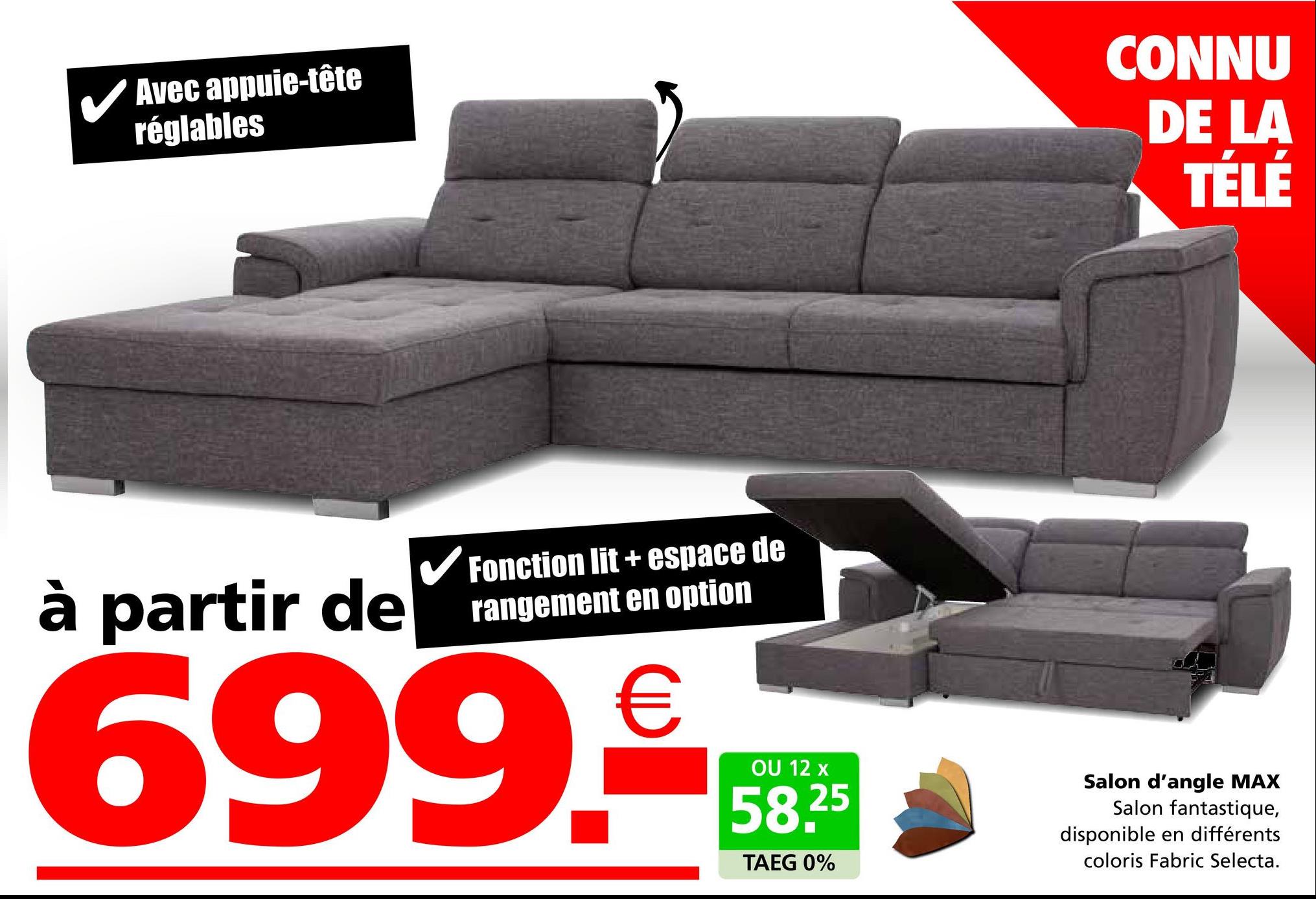 Avec appuie-tête
réglables
CONNU
DE LA
TÉLÉ
à partir de
✓ Fonction lit + espace de
rangement en option
699.€59
OU 12
58.25
TAEG 0%
Salon d'angle MAX
Salon fantastique,
disponible en différents
coloris Fabric Selecta.