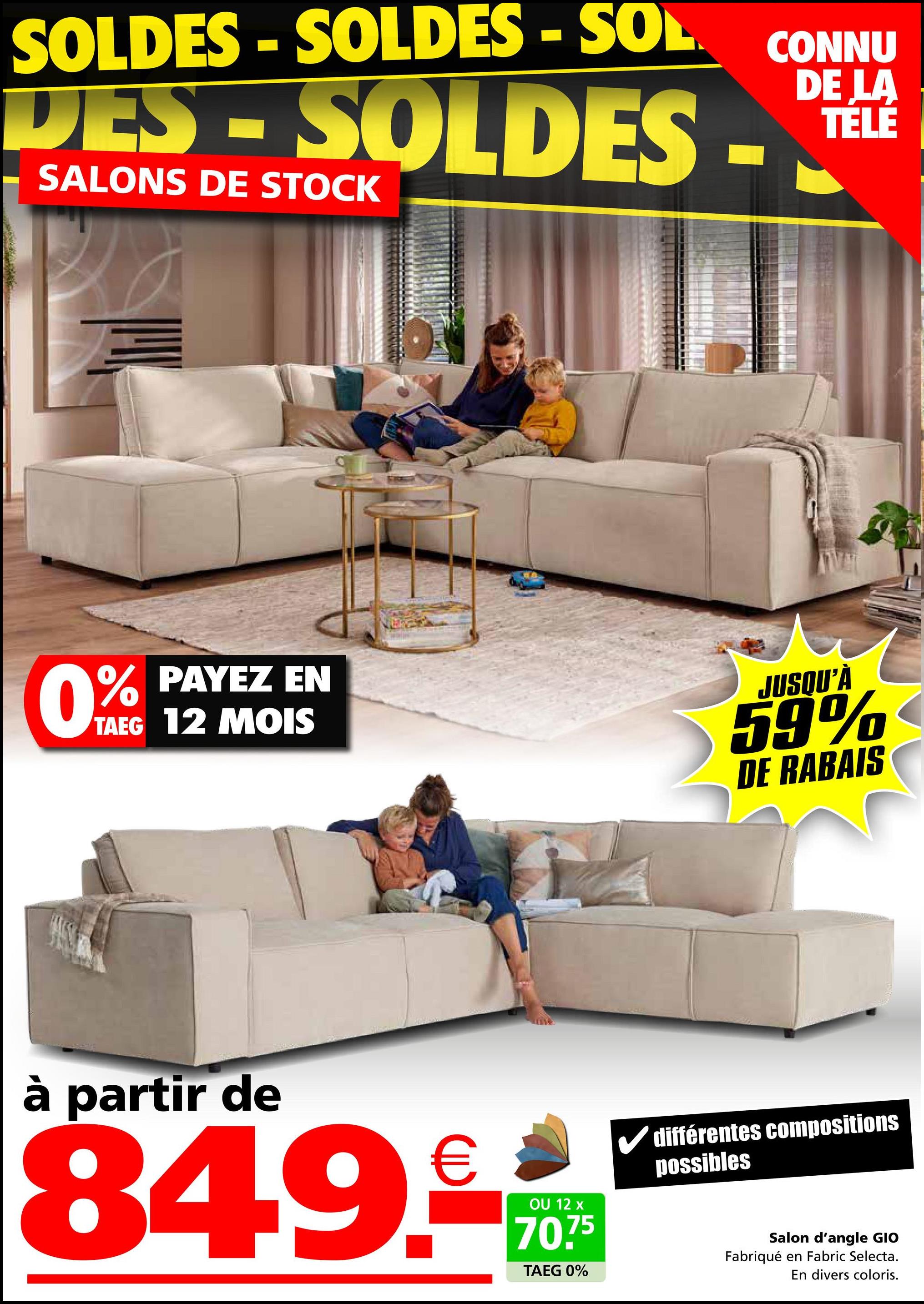 SOLDES - SOLDES - SOL
CONNU
DE LA
DES-SOLDES - TELE
SALONS DE STOCK
0%
% PAYEZ EN
TAEG 12 MOIS
JUSQU'À
59%
DE RABAIS
à partir de
849.-
OU 12 x
70.75
TAEG 0%
différentes compositions
possibles
Salon d'angle GIO
Fabriqué en Fabric Selecta.
En divers coloris.