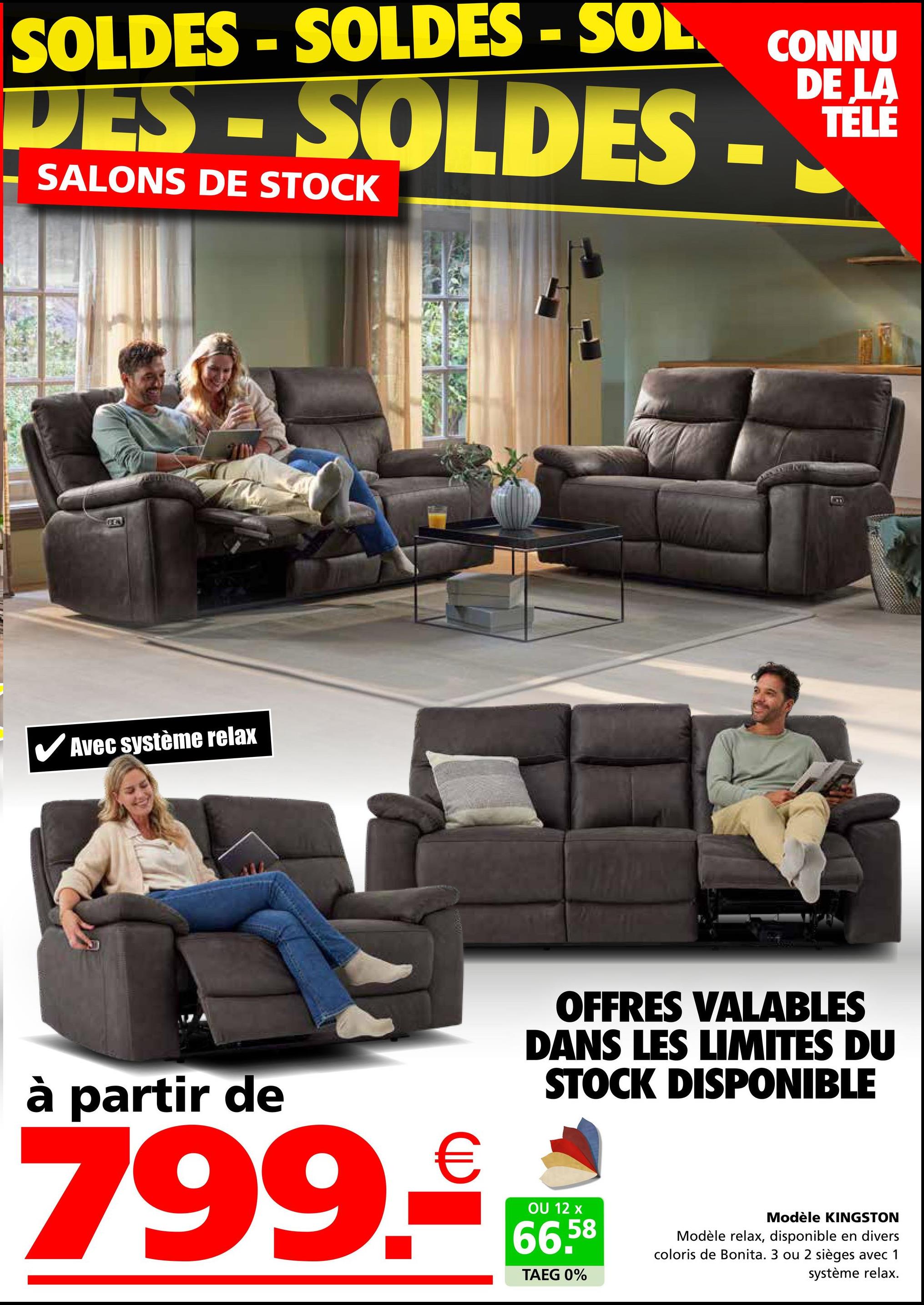 SOLDES - SOLDES - SOL.
CONNU
LA
DES-SOLDES-LE
SALONS DE STOCK
FEN
Avec système relax
B
à partir de
799.-
OFFRES VALABLES
DANS LES LIMITES DU
STOCK DISPONIBLE
OU 12 x
66,58
TAEG 0%
Modèle KINGSTON
Modèle relax, disponible en divers
coloris de Bonita. 3 ou 2 sièges avec 1
système relax.