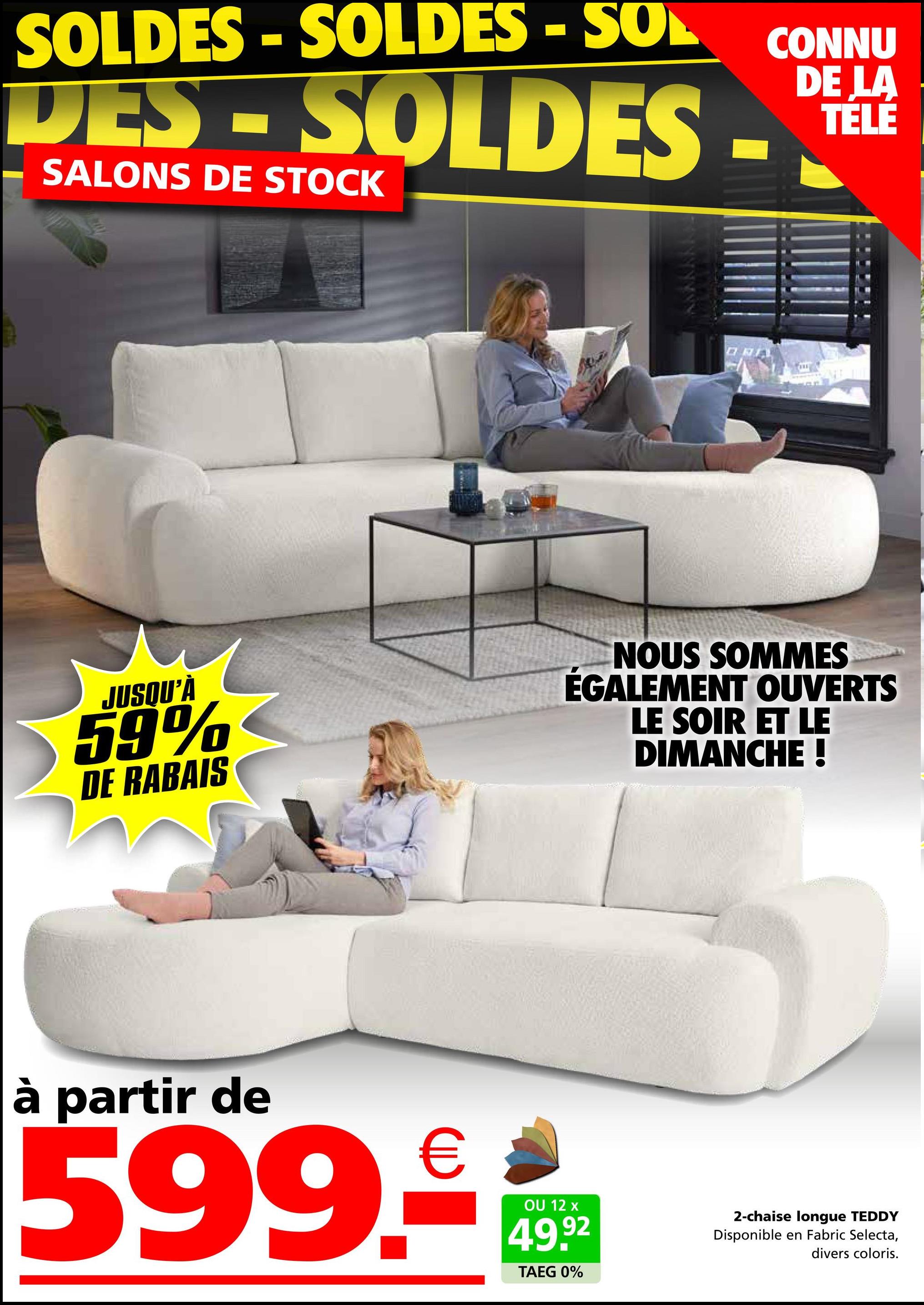 SOLDES - SOLDES - SOL
CONNU
LA
DES-SOLDES-TELE
SALONS DE STOCK
JUSQU'À
59%
DE RABAIS
NOUS SOMMES
ÉGALEMENT OUVERTS
LE SOIR ET LE
DIMANCHE !
à partir de
599.99
12 x
92
TAEG 0%
2-chaise longue TEDDY
Disponible en Fabric Selecta,
divers coloris.