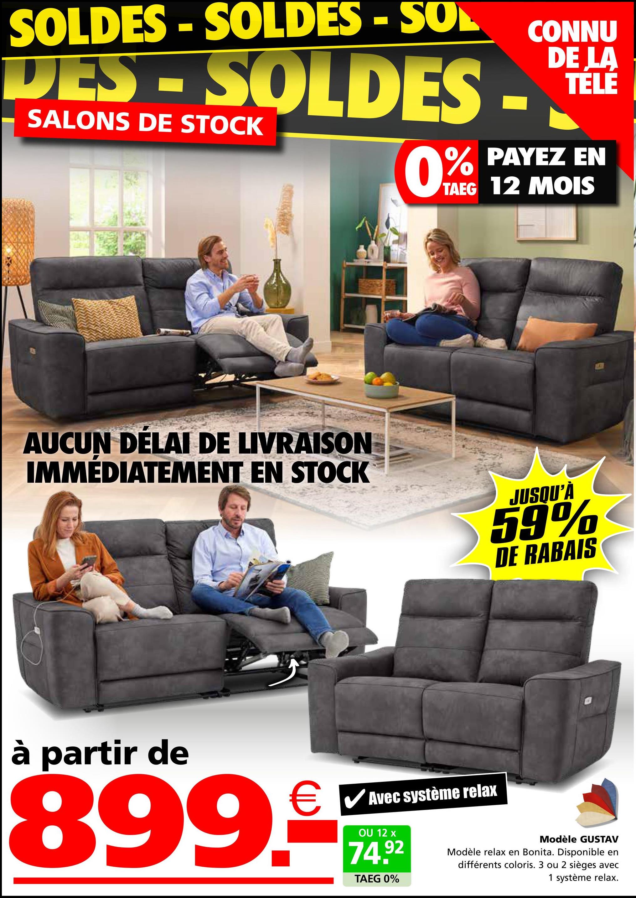 SOLDES -SOLDES - SOL
DES - SOLDES -
SALONS DE STOCK
0%
CONNU
DE LA
TÉLÉ
PAYEZ EN
TAEG 12 MOIS
AUCUN DÉLAI DE LIVRAISON
IMMÉDIATEMENT EN STOCK
JUSQU'À
59%
DE RABAIS
à partir de
€ ✓ Avec système relax
☑
899.
OU 12 x
74.92
TAEG 0%
Modèle GUSTAV
Modèle relax en Bonita. Disponible en
différents coloris. 3 ou 2 sièges avec
1 système relax.