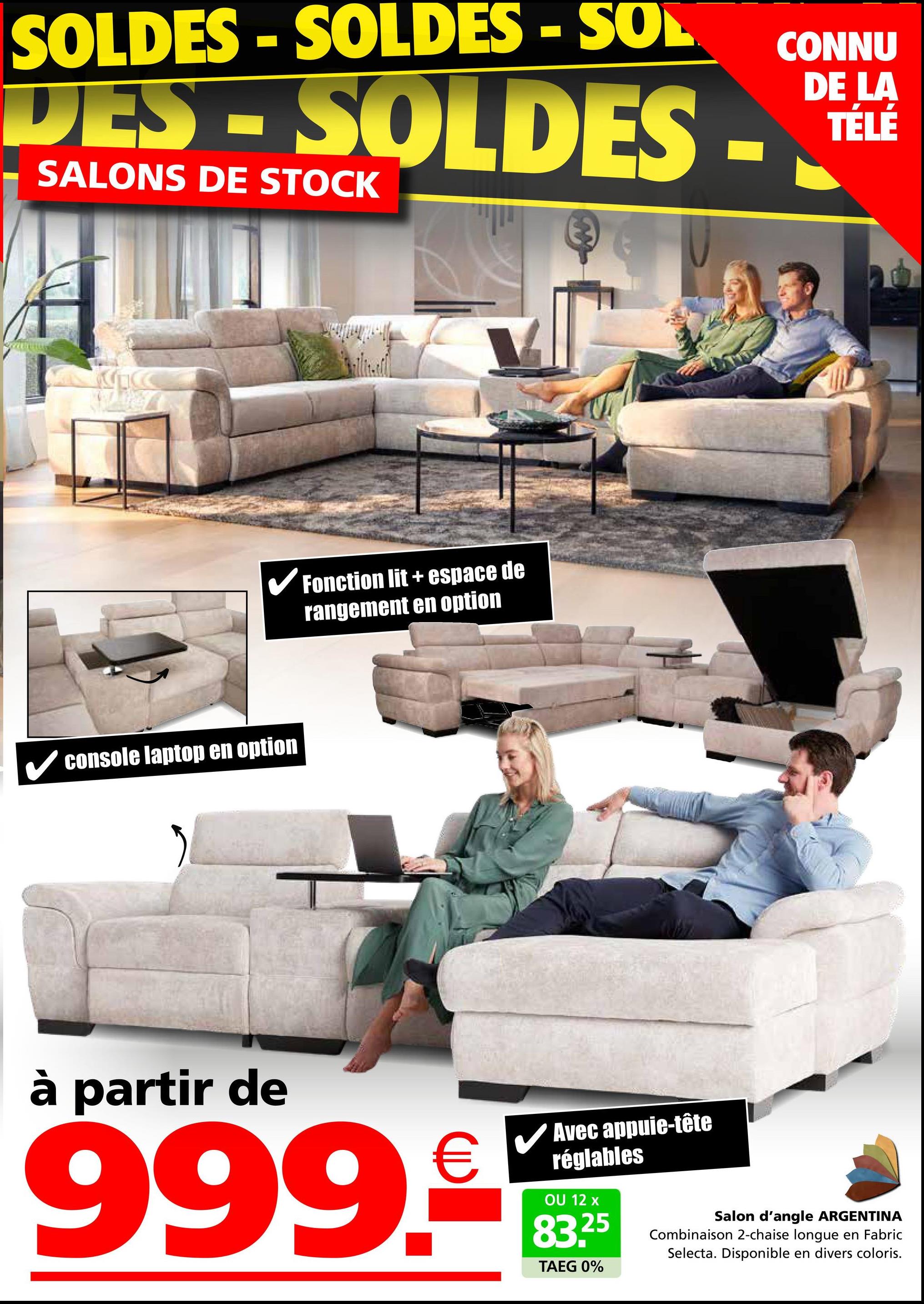 SOLDES-SOLDES - SOL
DES-SOLDES
SALONS DE STOCK
CONNU
DE LA
TÉLÉ
✓ console laptop en option
Fonction lit+ espace de
rangement en option
à partir de
999.5
Avec appuie-tête
réglables
OU 12 x
83.25
TAEG 0%
Salon d'angle ARGENTINA
Combinaison 2-chaise longue en Fabric
Selecta. Disponible en divers coloris.