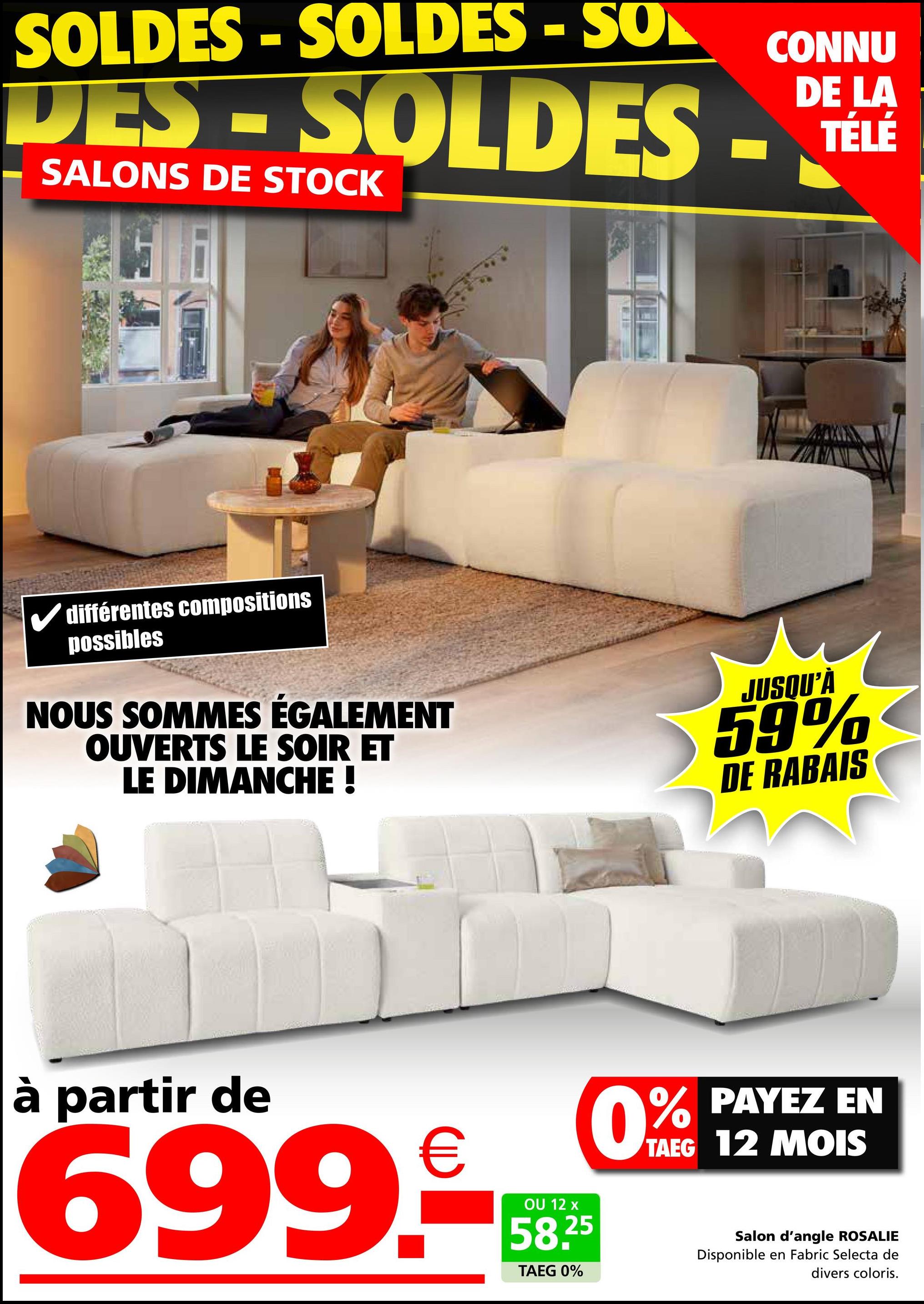 SOLDES - SOLDES - SON
CONNU
LA
TÉLÉ
DES - SOLDES - DIELE
SALONS DE STOCK
✓ différentes compositions
possibles
NOUS SOMMES ÉGALEMENT
OUVERTS LE SOIR ET
LE DIMANCHE !
JUSQU'À
59%
DE RABAIS
à partir de
€
699.-*--*
OU 12 x
58.25
TAEG 0%
0% PAYEZ EN
TAEG 12 MOIS
Salon d'angle ROSALIE
Disponible en Fabric Selecta de
divers coloris.