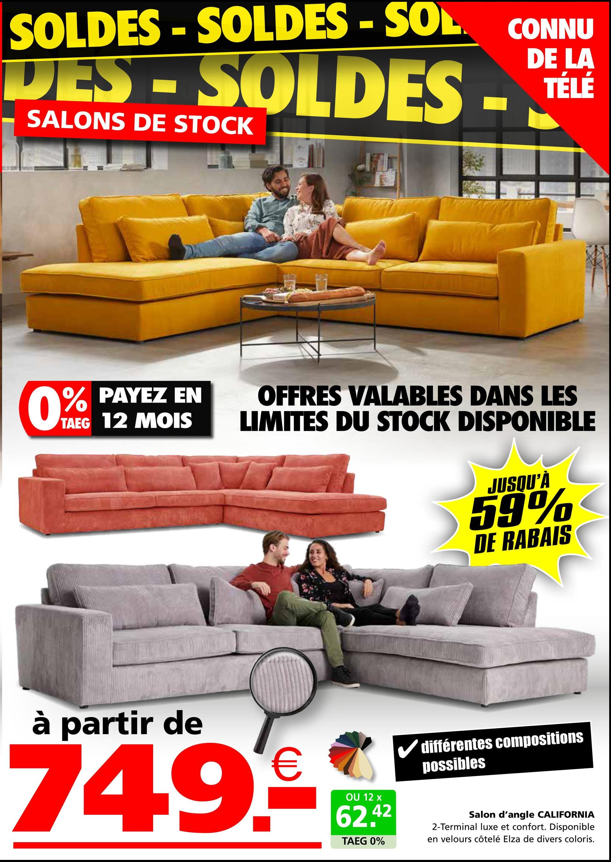 SOLDES - SOLDES - SOL CONNU
DES-SOLDES-
SALONS DE STOCK
DE LA
TÉLÉ
0% PAYEZ EN
TAEG 12 MOIS
OFFRES VALABLES DANS LES
LIMITES DU STOCK DISPONIBLE
JUSQU'À
59%
DE RABAIS
à partir de
749€
OU 12 x
62.42
TAEG 0%
différentes compositions
possibles
Salon d'angle CALIFORNIA
2-Terminal luxe et confort. Disponible
en velours côtelé Elza de divers coloris.