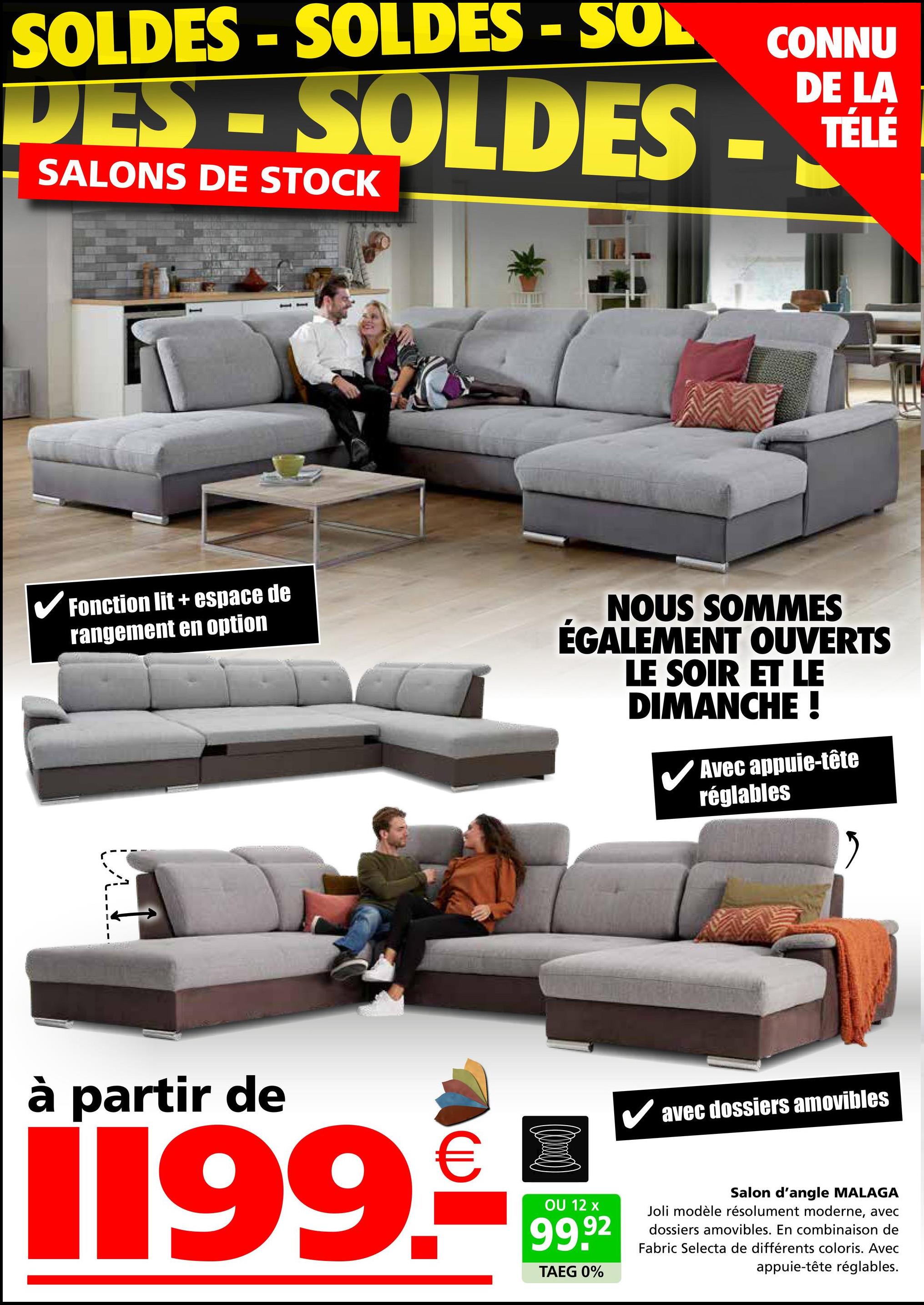 SOLDES -SOLDES - SOL
DES - SOLDES -
SALONS DE STOCK
CONNU
DE LA
TÉLÉ
✓ Fonction lit + espace de
rangement en option
NOUS SOMMES
ÉGALEMENT OUVERTS
LE SOIR ET LE
DIMANCHE !
Avec appuie-tête
réglables
à partir de
€
1199.-
OU 12 x
99.92
TAEG 0%
✓ avec dossiers amovibles
Salon d'angle MALAGA
Joli modèle résolument moderne, avec
dossiers amovibles. En combinaison de
Fabric Selecta de différents coloris. Avec
appuie-tête réglables.