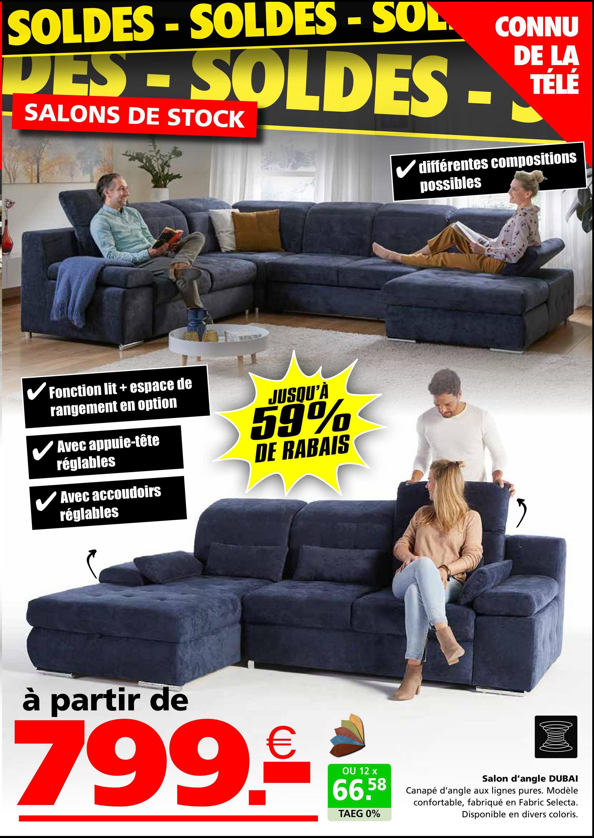 SOLDES-SOLDES - SOL
DES - SOLDES.
SALONS DE STOCK
CONNU
DE LA
TÉLÉ
différentes compositions
possibles
✓ Fonction lit + espace de
rangement en option
Avec appuie-tête
réglables
Avec accoudoirs
réglables
JUSQU'À
59%
DE RABAIS
"
à partir de
799.€
OU 12 x
66.58
TAEG 0%
Salon d'angle DUBAI
Canapé d'angle aux lignes pures. Modèle
confortable, fabriqué en Fabric Selecta.
Disponible en divers coloris.