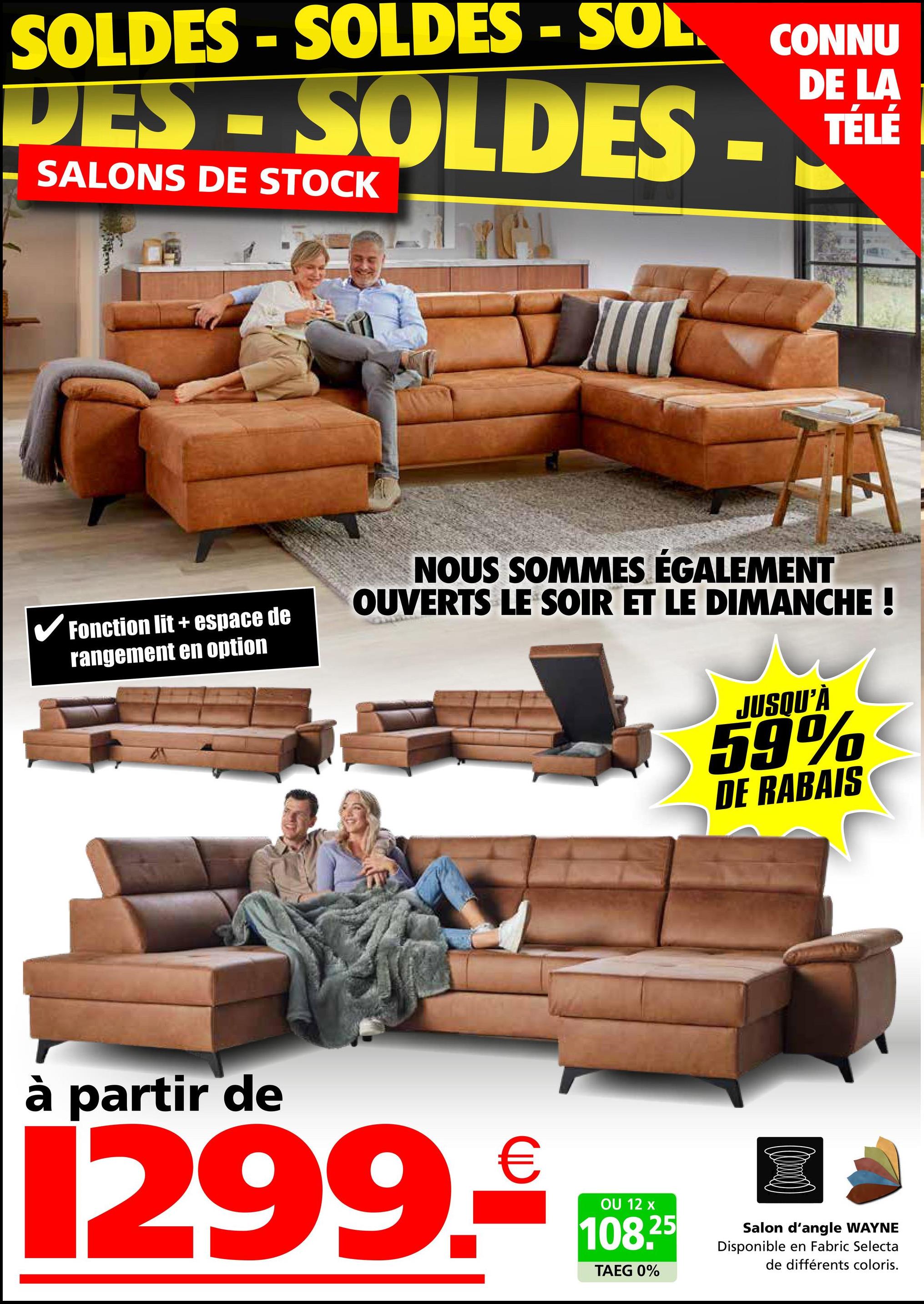 SOLDES - SOLDES - SOL CONNU
DES-SOLDES
SALONS DE STOCK
DE LA
TÉLÉ
✓ Fonction lit + espace de
rangement en option
NOUS SOMMES ÉGALEMENT
OUVERTS LE SOIR ET LE DIMANCHE !
JUSQU'À
59%
DE RABAIS
à partir de
1299.₤100*
OU
TAEG 0%
25
Salon d'angle WAYNE
Disponible en Fabric Selecta
de différents coloris.