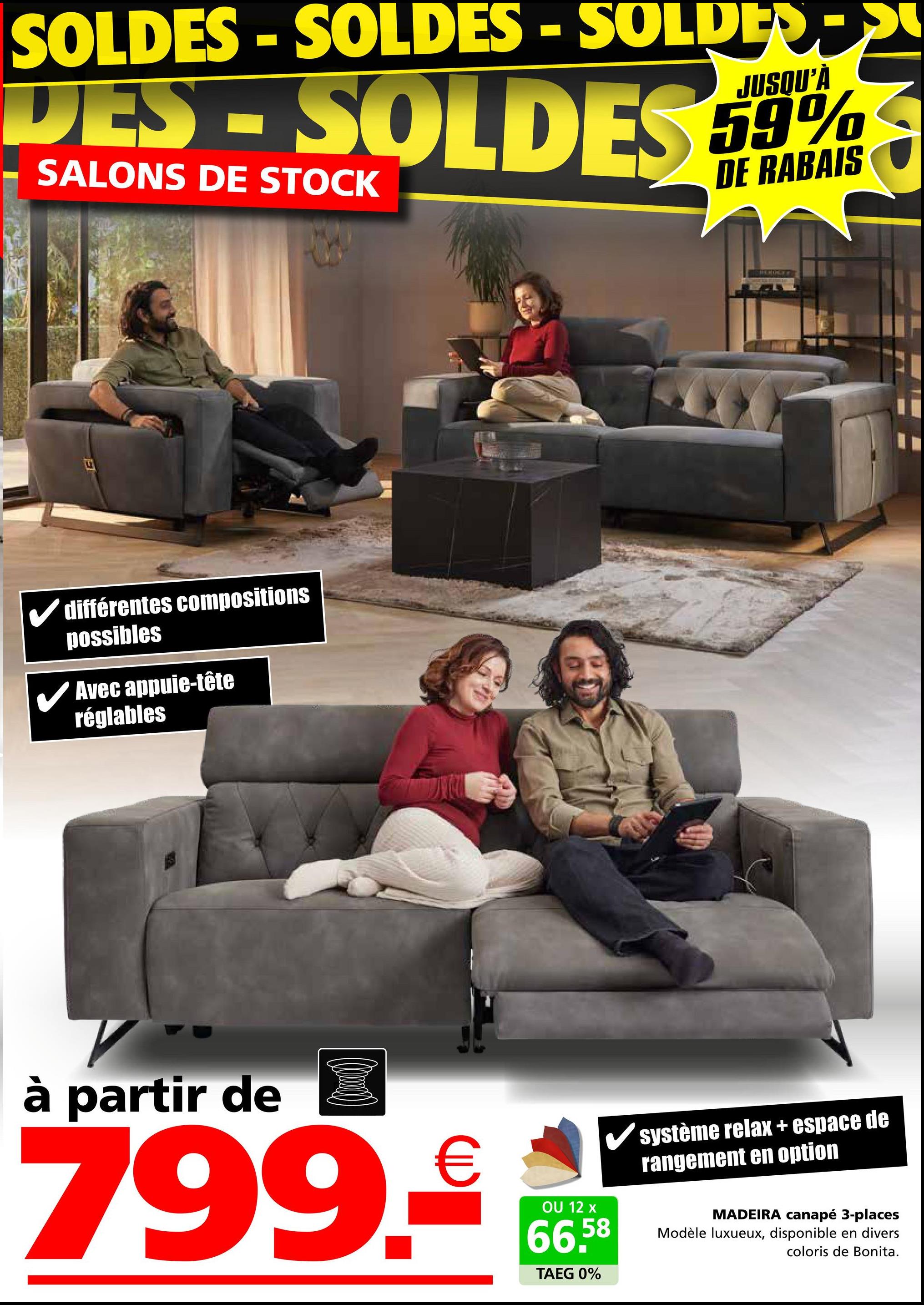 SOLDES - SOLDES - SOLDER
DES-SOLDES
SALONS DE STOCK
JUSQU'À
59%
DE RABAIS
différentes compositions
possibles
✓ Avec appuie-tête
réglables
SERABLE F
à partir de
799.€
OU 12 x
66,58
TAEG 0%
système relax + espace de
rangement en option
MADEIRA canapé 3-places
Modèle luxueux, disponible en divers
coloris de Bonita.