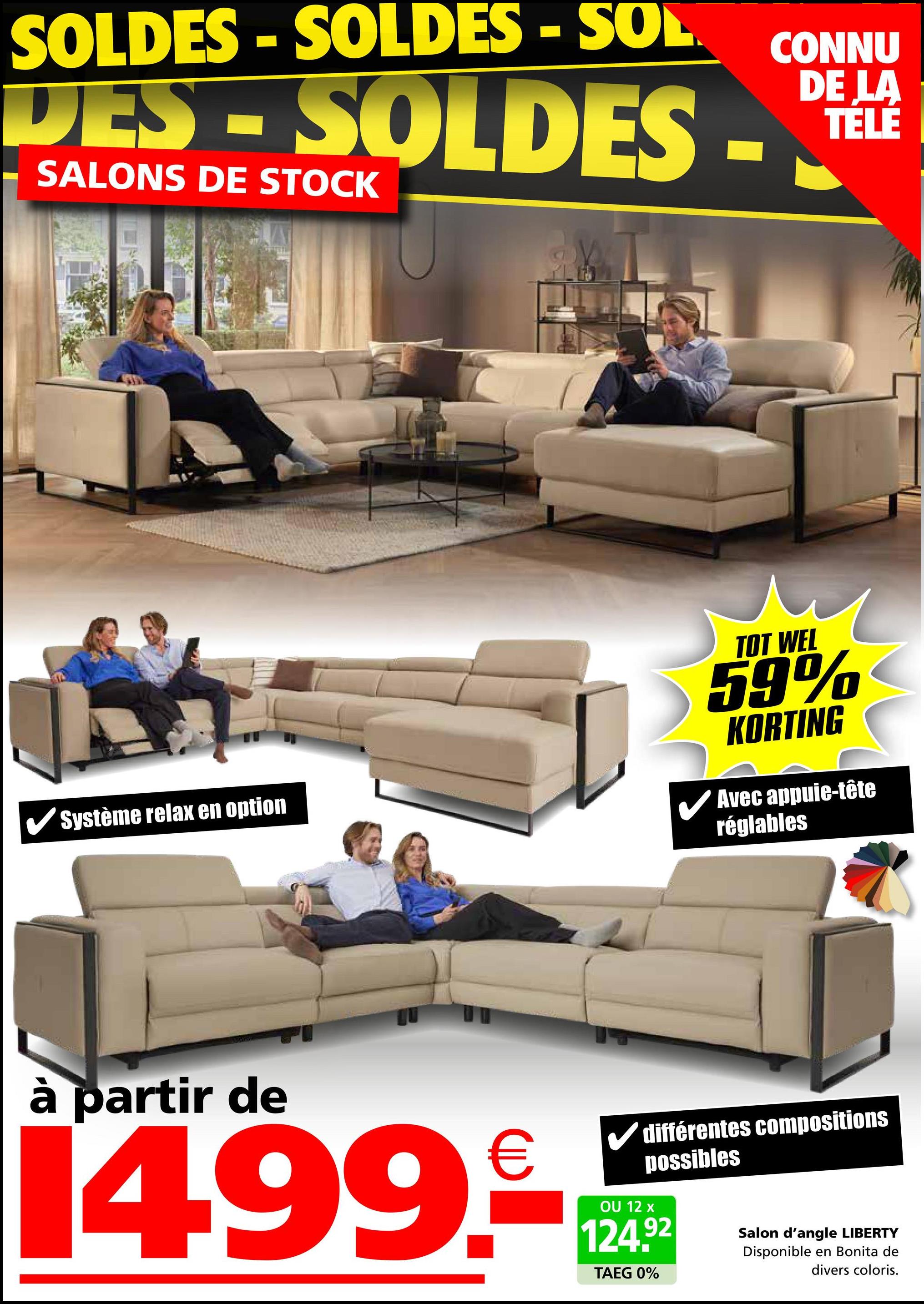 SOLDES - SOLDES - SOL
DES-SOLDES
SALONS DE STOCK
CONNU
DE LA
TELE
Système relax en option
TOT WEL
59%
KORTING
Avec appuie-tête
réglables
à partir de
€
14.99.-*
OU 12 x
différentes compositions
possibles
124.92
TAEG 0%
Salon d'angle LIBERTY
Disponible en Bonita de
divers coloris.